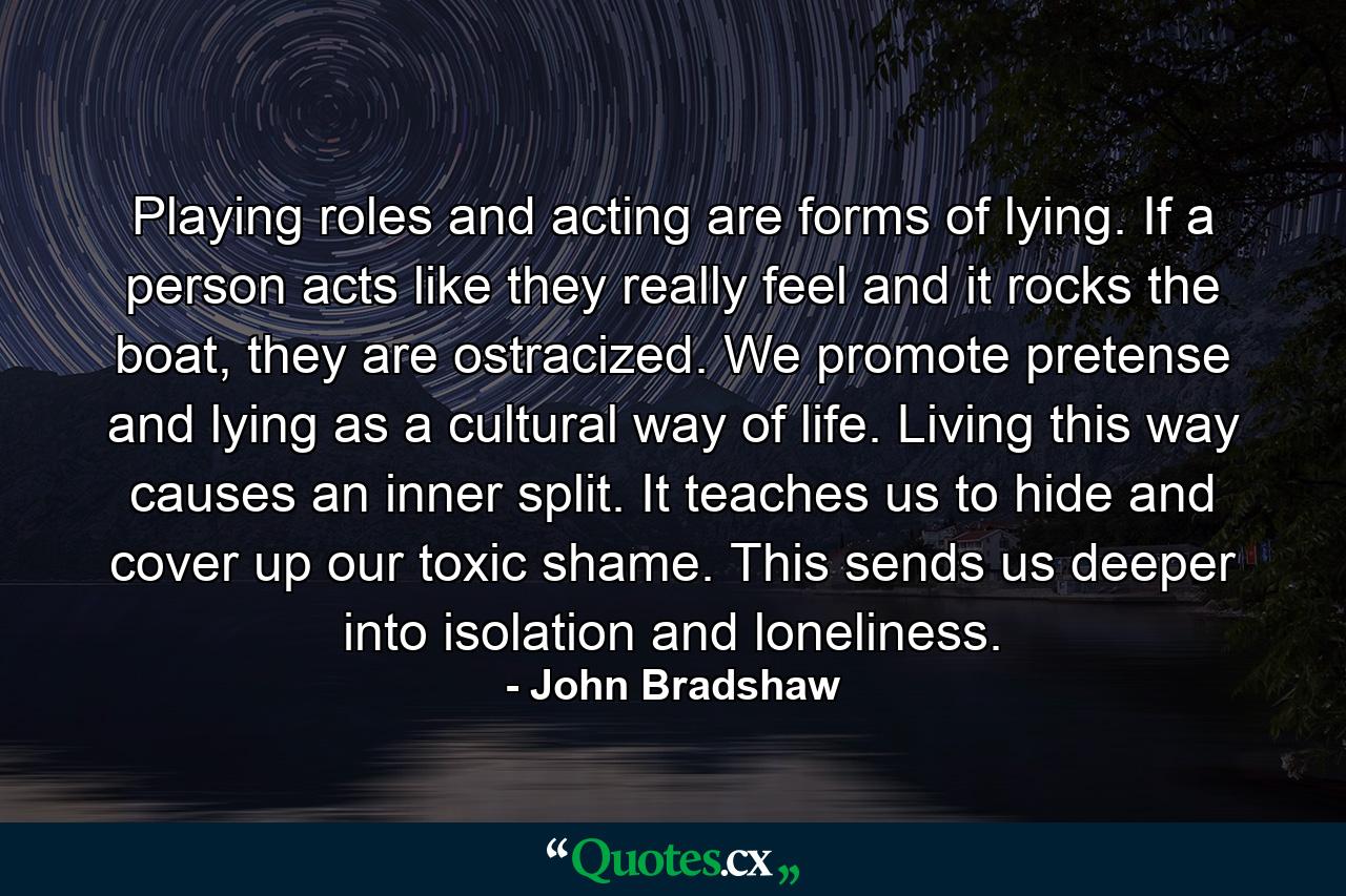 Playing roles and acting are forms of lying. If a person acts like they really feel and it rocks the boat, they are ostracized. We promote pretense and lying as a cultural way of life. Living this way causes an inner split. It teaches us to hide and cover up our toxic shame. This sends us deeper into isolation and loneliness. - Quote by John Bradshaw