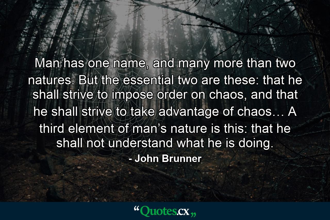 Man has one name, and many more than two natures. But the essential two are these: that he shall strive to impose order on chaos, and that he shall strive to take advantage of chaos… A third element of man’s nature is this: that he shall not understand what he is doing. - Quote by John Brunner