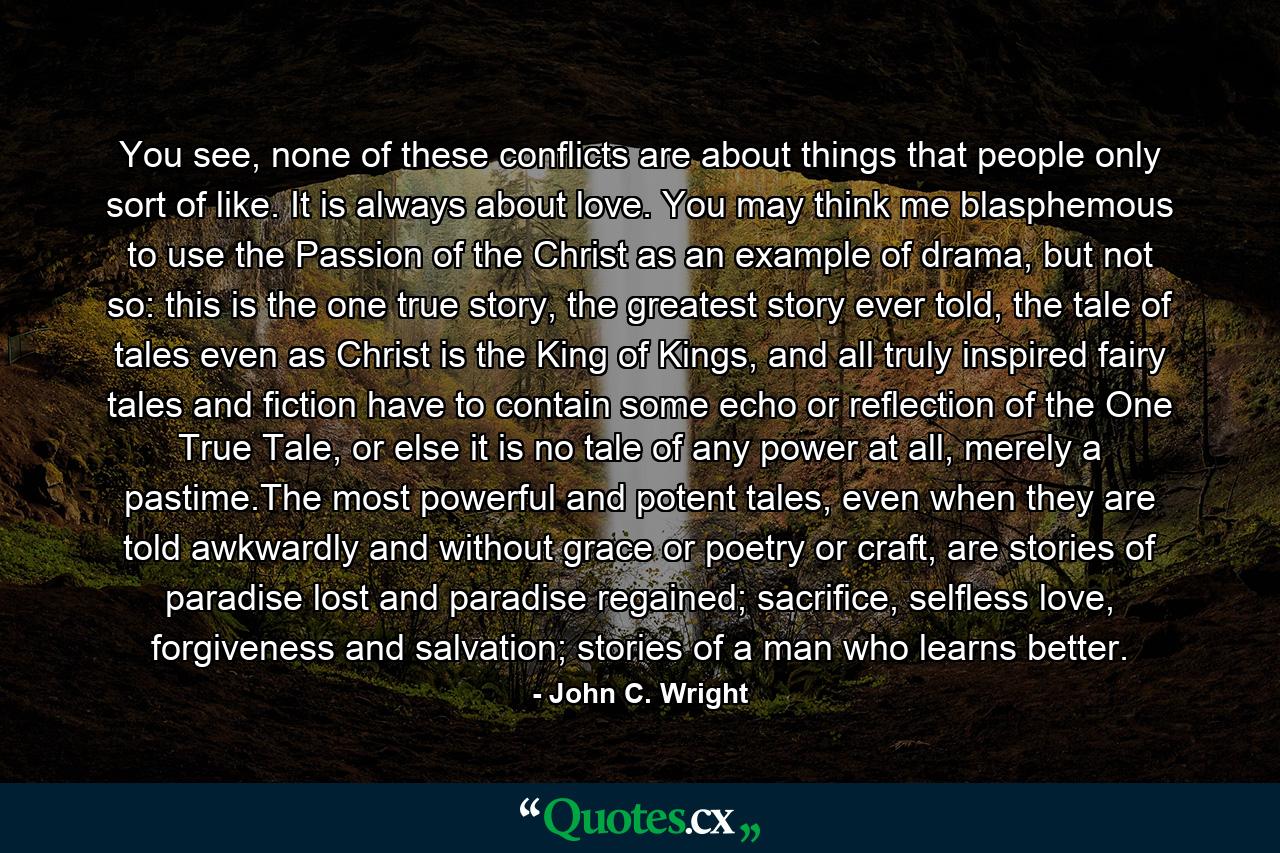 You see, none of these conflicts are about things that people only sort of like. It is always about love. You may think me blasphemous to use the Passion of the Christ as an example of drama, but not so: this is the one true story, the greatest story ever told, the tale of tales even as Christ is the King of Kings, and all truly inspired fairy tales and fiction have to contain some echo or reflection of the One True Tale, or else it is no tale of any power at all, merely a pastime.The most powerful and potent tales, even when they are told awkwardly and without grace or poetry or craft, are stories of paradise lost and paradise regained; sacrifice, selfless love, forgiveness and salvation; stories of a man who learns better. - Quote by John C. Wright