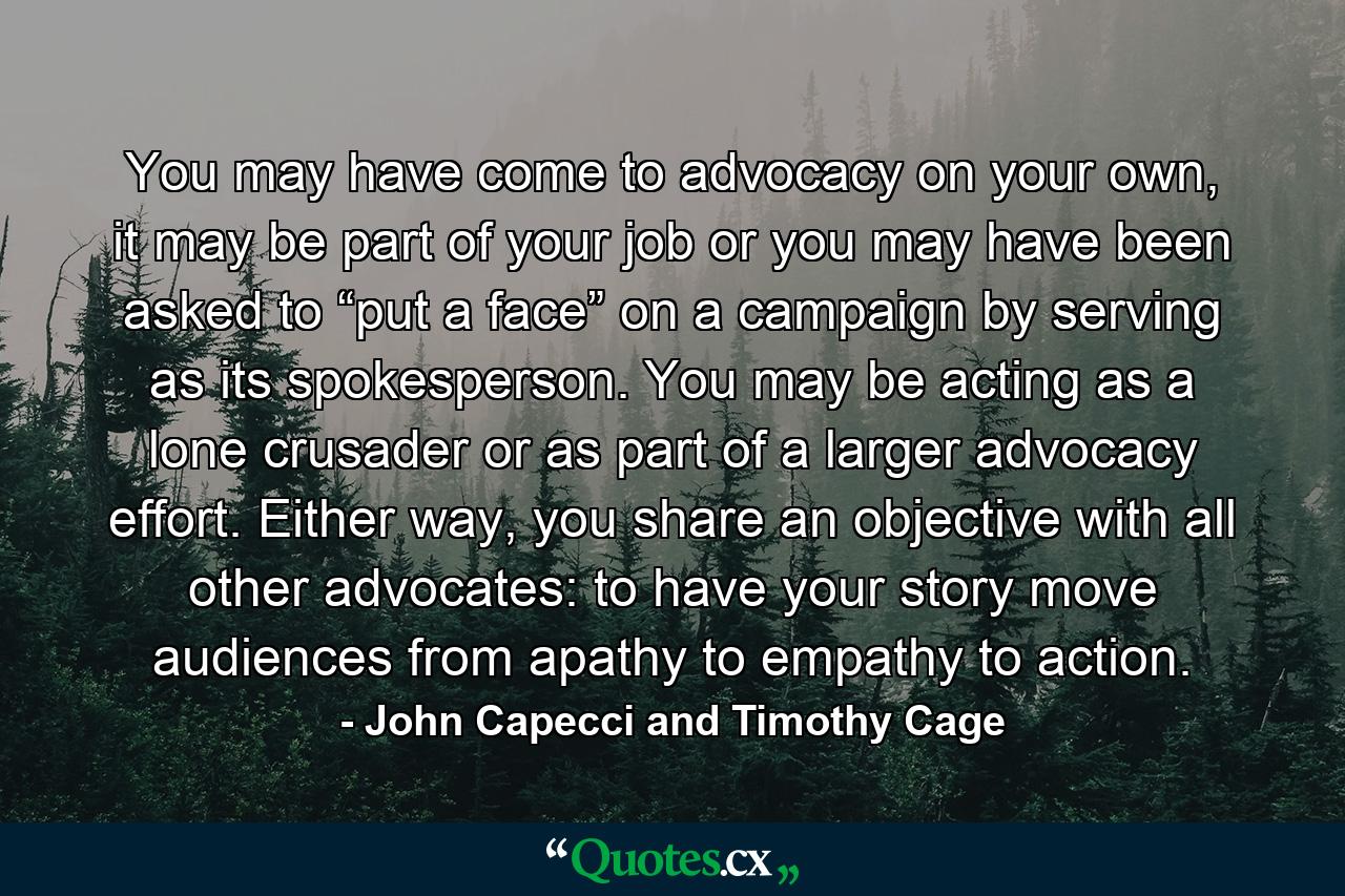 You may have come to advocacy on your own, it may be part of your job or you may have been asked to “put a face” on a campaign by serving as its spokesperson. You may be acting as a lone crusader or as part of a larger advocacy effort. Either way, you share an objective with all other advocates: to have your story move audiences from apathy to empathy to action. - Quote by John Capecci and Timothy Cage