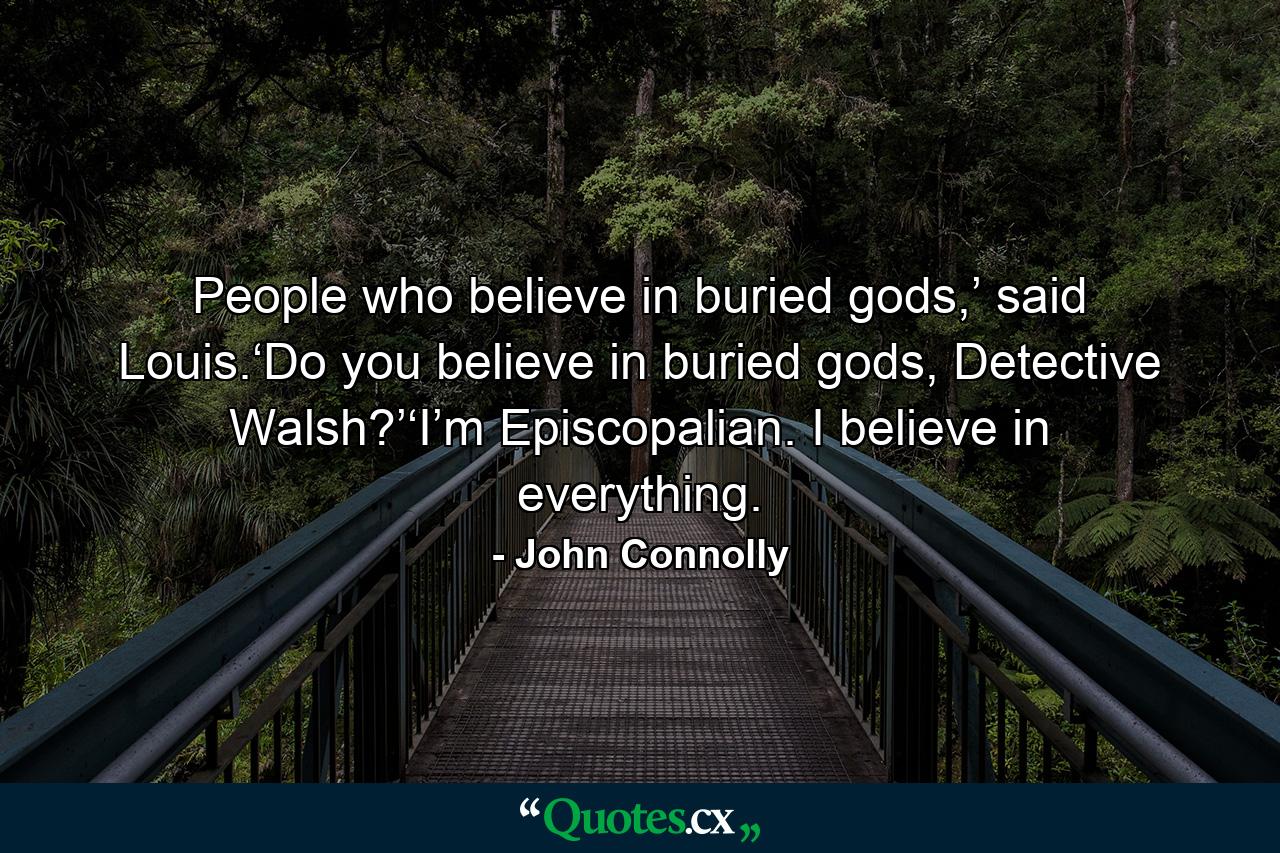 People who believe in buried gods,’ said Louis.‘Do you believe in buried gods, Detective Walsh?’‘I’m Episcopalian. I believe in everything. - Quote by John Connolly