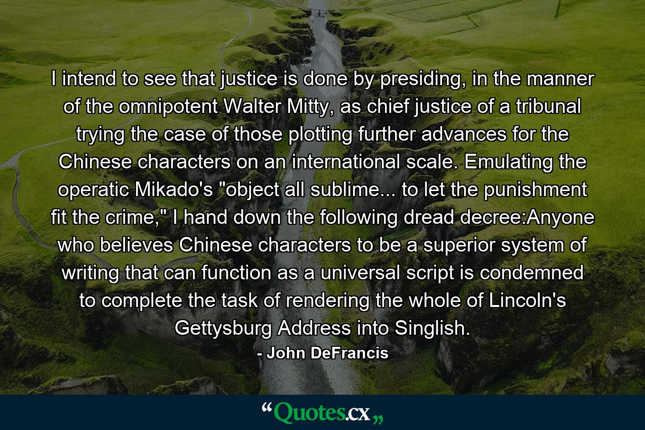 I intend to see that justice is done by presiding, in the manner of the omnipotent Walter Mitty, as chief justice of a tribunal trying the case of those plotting further advances for the Chinese characters on an international scale. Emulating the operatic Mikado's 