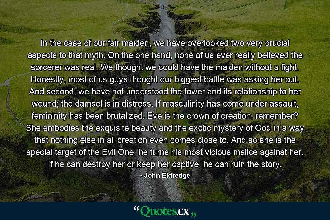 In the case of our fair maiden, we have overlooked two very crucial aspects to that myth. On the one hand, none of us ever really believed the sorcerer was real. We thought we could have the maiden without a fight. Honestly, most of us guys thought our biggest battle was asking her out. And second, we have not understood the tower and its relationship to her wound; the damsel is in distress. If masculinity has come under assault, femininity has been brutalized. Eve is the crown of creation, remember? She embodies the exquisite beauty and the exotic mystery of God in a way that nothing else in all creation even comes close to. And so she is the special target of the Evil One; he turns his most vicious malice against her. If he can destroy her or keep her captive, he can ruin the story. - Quote by John Eldredge