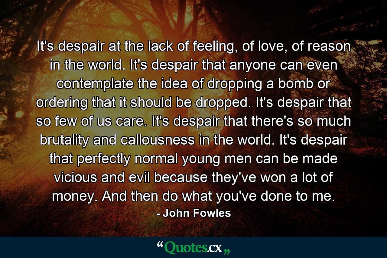 It's despair at the lack of feeling, of love, of reason in the world. It's despair that anyone can even contemplate the idea of dropping a bomb or ordering that it should be dropped. It's despair that so few of us care. It's despair that there's so much brutality and callousness in the world. It's despair that perfectly normal young men can be made vicious and evil because they've won a lot of money. And then do what you've done to me. - Quote by John Fowles