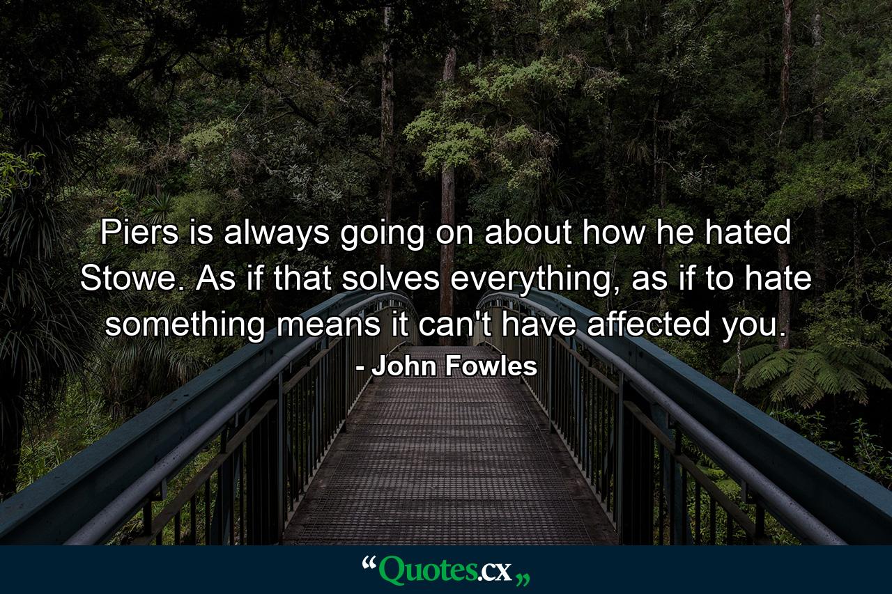 Piers is always going on about how he hated Stowe. As if that solves everything, as if to hate something means it can't have affected you. - Quote by John Fowles