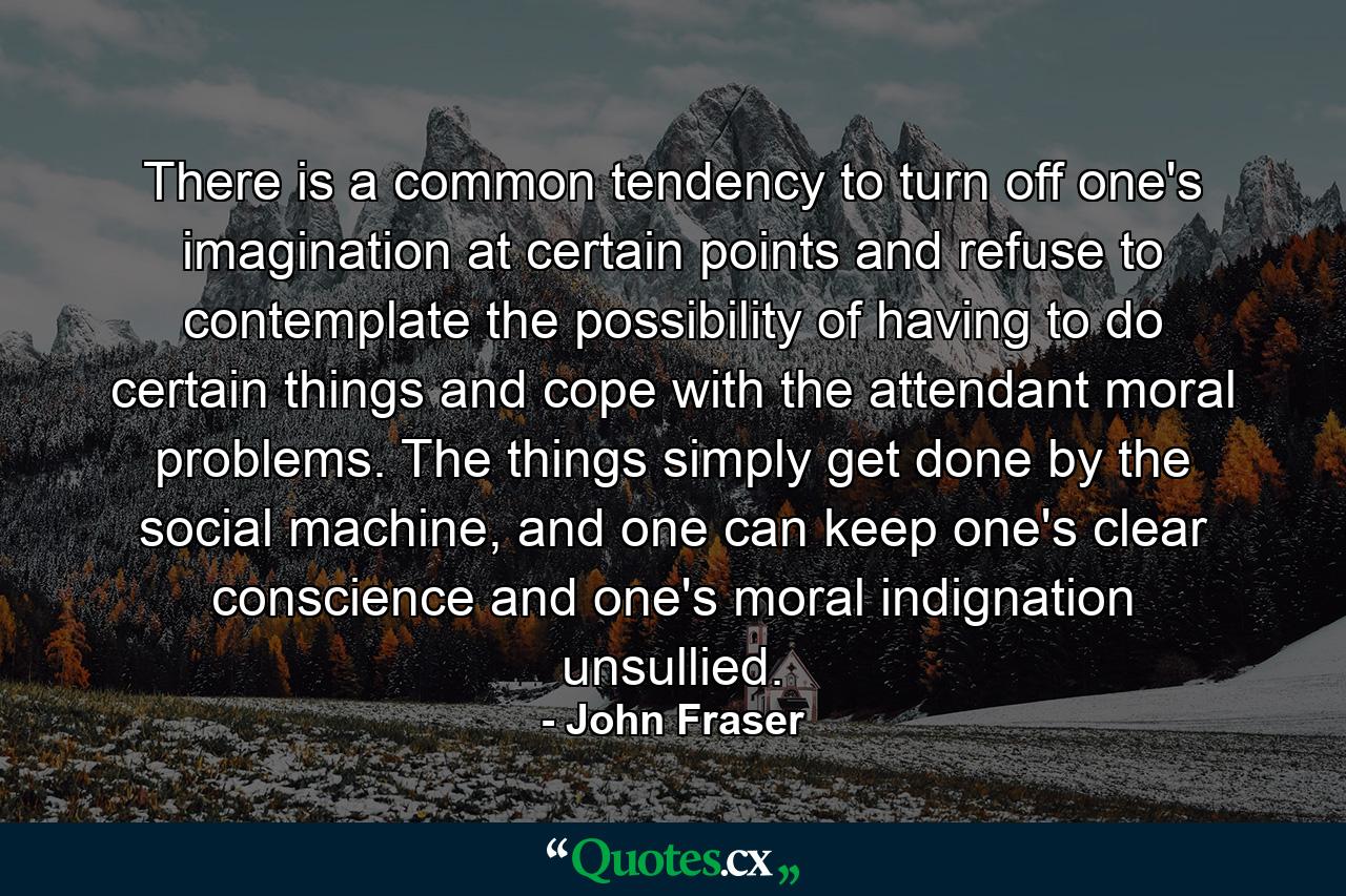 There is a common tendency to turn off one's imagination at certain points and refuse to contemplate the possibility of having to do certain things and cope with the attendant moral problems. The things simply get done by the social machine, and one can keep one's clear conscience and one's moral indignation unsullied. - Quote by John Fraser