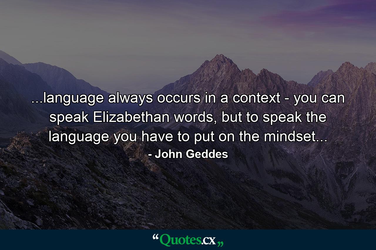 ...language always occurs in a context - you can speak Elizabethan words, but to speak the language you have to put on the mindset... - Quote by John Geddes