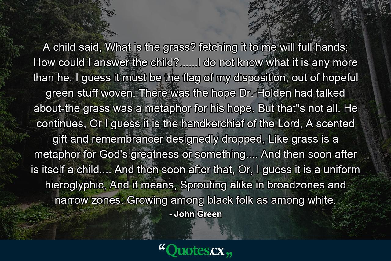 A child said, What is the grass? fetching it to me will full hands; How could I answer the child?......I do not know what it is any more than he. I guess it must be the flag of my disposition, out of hopeful green stuff woven. There was the hope Dr. Holden had talked about-the grass was a metaphor for his hope. But that