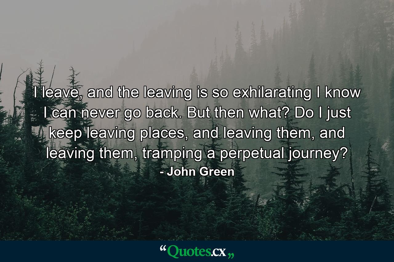 I leave, and the leaving is so exhilarating I know I can never go back. But then what? Do I just keep leaving places, and leaving them, and leaving them, tramping a perpetual journey? - Quote by John Green