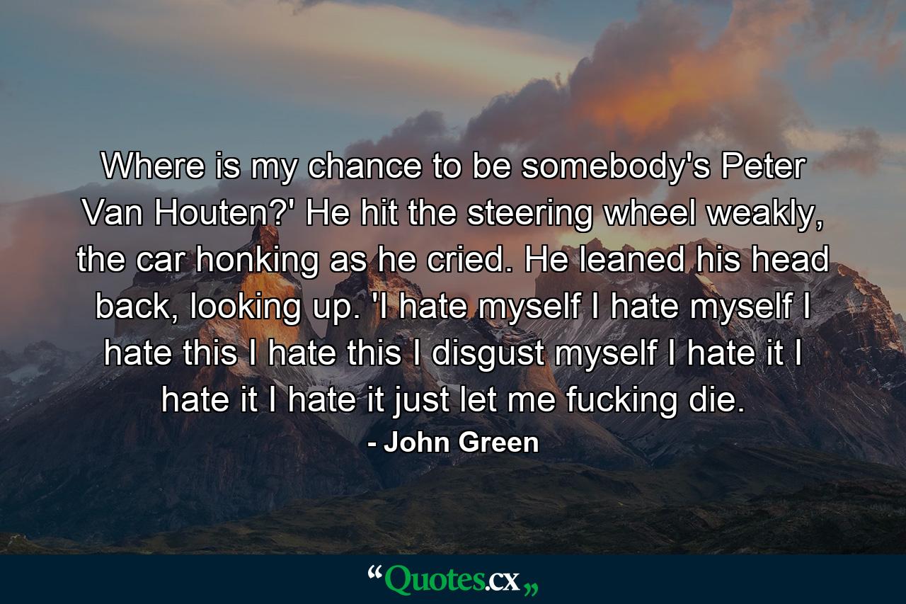 Where is my chance to be somebody's Peter Van Houten?' He hit the steering wheel weakly, the car honking as he cried. He leaned his head back, looking up. 'I hate myself I hate myself I hate this I hate this I disgust myself I hate it I hate it I hate it just let me fucking die. - Quote by John Green