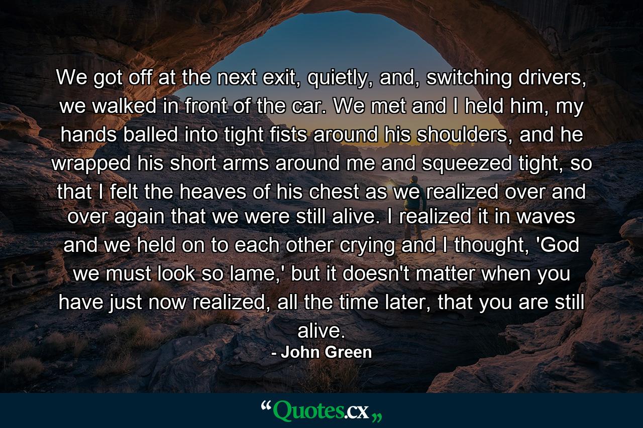 We got off at the next exit, quietly, and, switching drivers, we walked in front of the car. We met and I held him, my hands balled into tight fists around his shoulders, and he wrapped his short arms around me and squeezed tight, so that I felt the heaves of his chest as we realized over and over again that we were still alive. I realized it in waves and we held on to each other crying and I thought, 'God we must look so lame,' but it doesn't matter when you have just now realized, all the time later, that you are still alive. - Quote by John Green