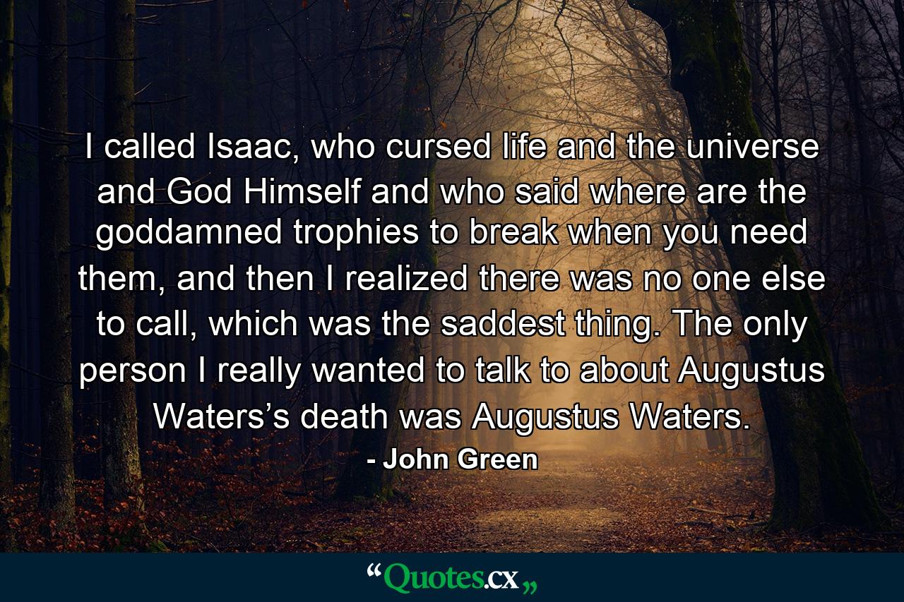 I called Isaac, who cursed life and the universe and God Himself and who said where are the goddamned trophies to break when you need them, and then I realized there was no one else to call, which was the saddest thing. The only person I really wanted to talk to about Augustus Waters’s death was Augustus Waters. - Quote by John Green