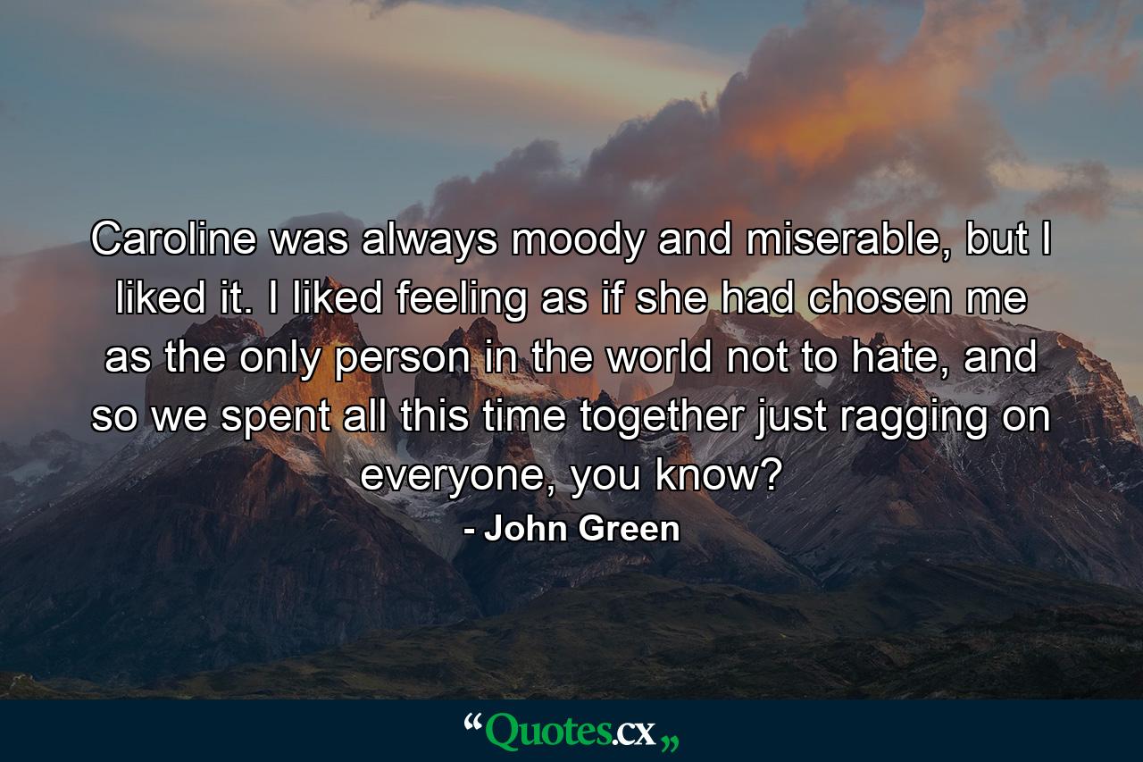 Caroline was always moody and miserable, but I liked it. I liked feeling as if she had chosen me as the only person in the world not to hate, and so we spent all this time together just ragging on everyone, you know? - Quote by John Green