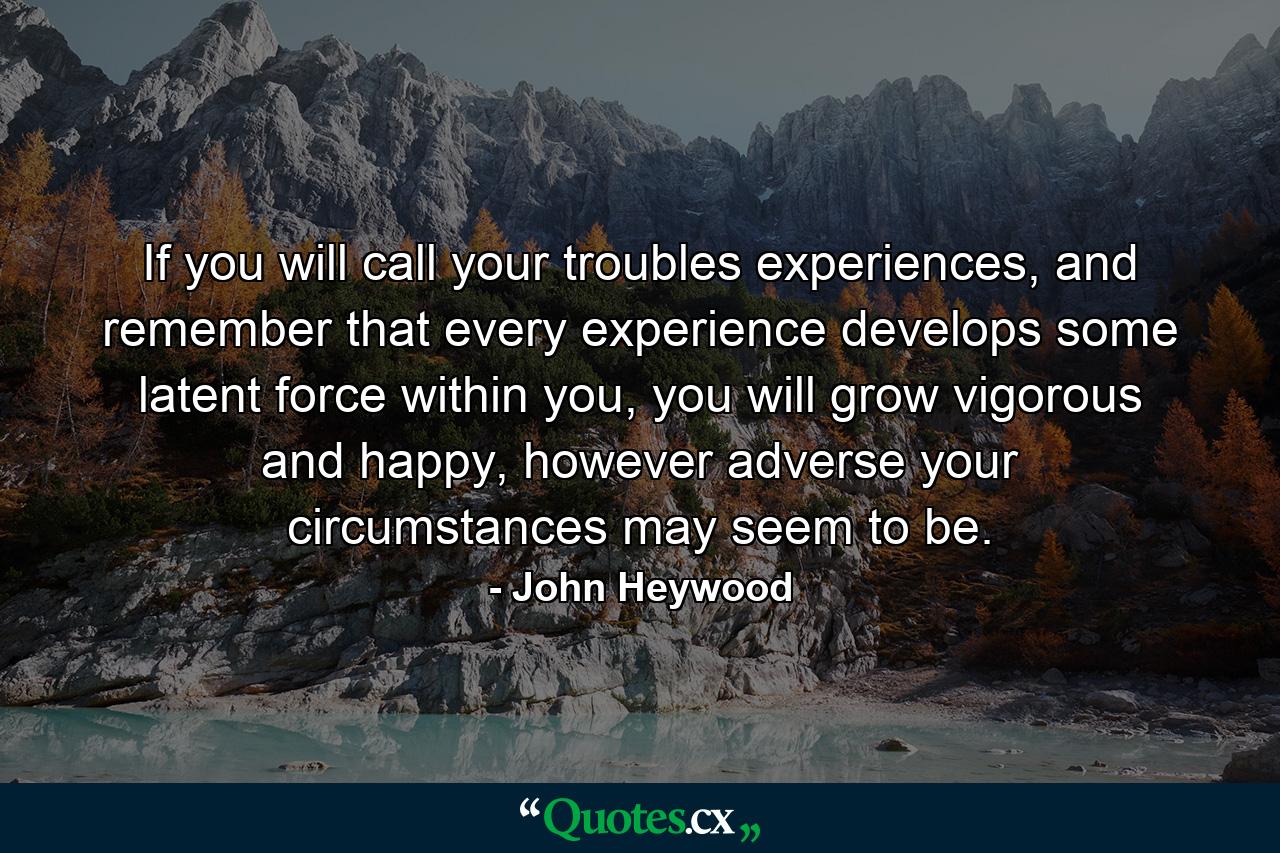 If you will call your troubles experiences, and remember that every experience develops some latent force within you, you will grow vigorous and happy, however adverse your circumstances may seem to be. - Quote by John Heywood