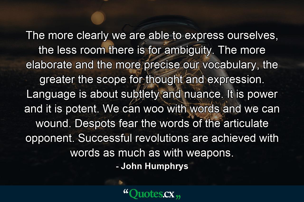 The more clearly we are able to express ourselves, the less room there is for ambiguity. The more elaborate and the more precise our vocabulary, the greater the scope for thought and expression. Language is about subtlety and nuance. It is power and it is potent. We can woo with words and we can wound. Despots fear the words of the articulate opponent. Successful revolutions are achieved with words as much as with weapons. - Quote by John Humphrys