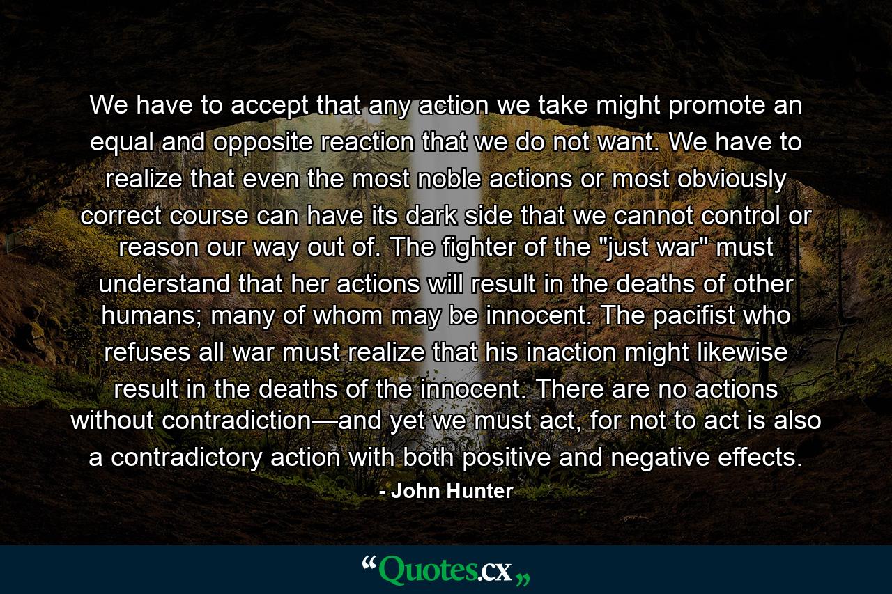 We have to accept that any action we take might promote an equal and opposite reaction that we do not want. We have to realize that even the most noble actions or most obviously correct course can have its dark side that we cannot control or reason our way out of. The fighter of the 