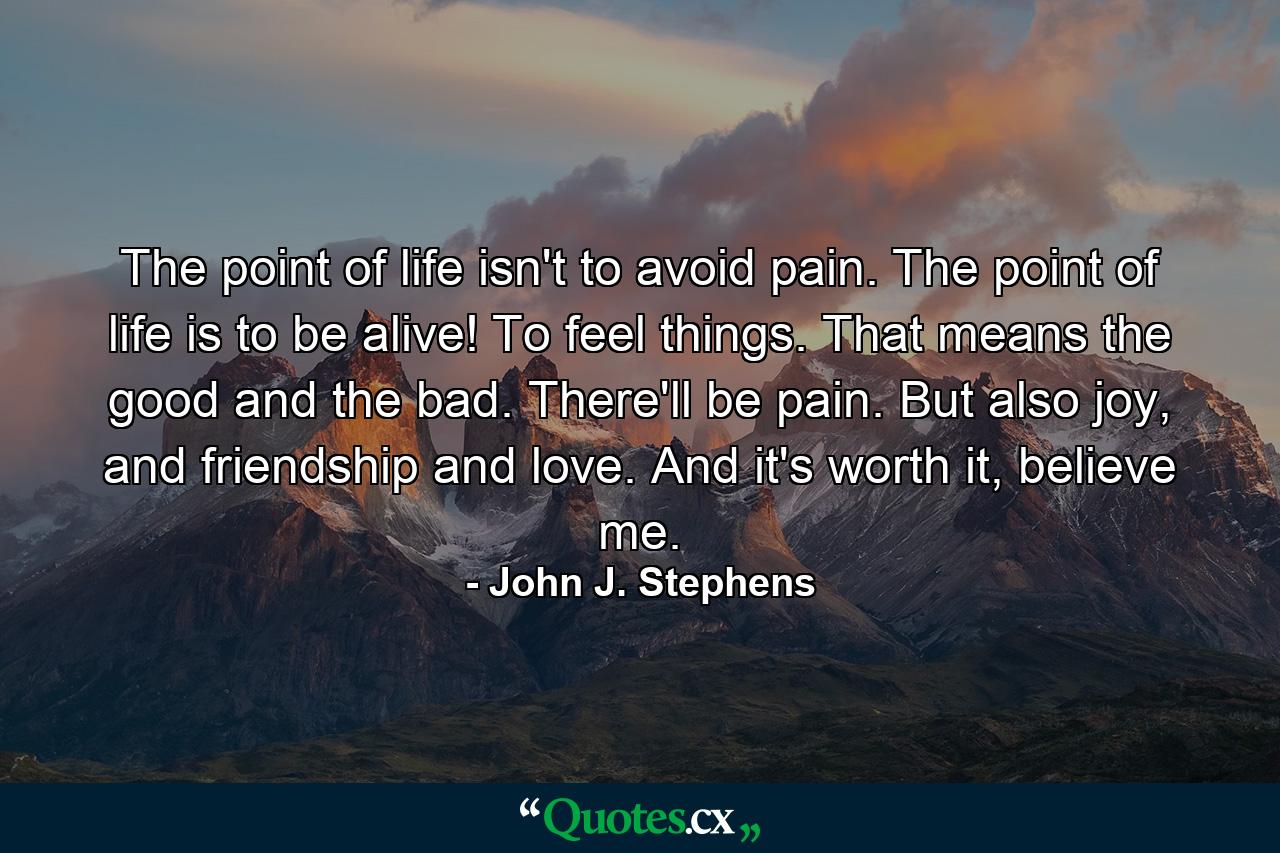 The point of life isn't to avoid pain. The point of life is to be alive! To feel things. That means the good and the bad. There'll be pain. But also joy, and friendship and love. And it's worth it, believe me. - Quote by John J. Stephens