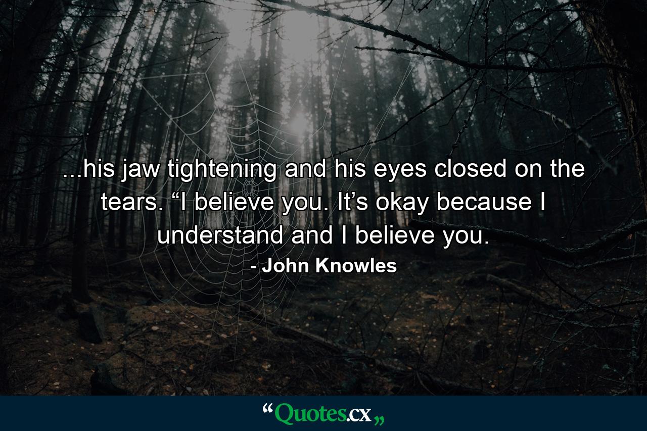 ...his jaw tightening and his eyes closed on the tears. “I believe you. It’s okay because I understand and I believe you. - Quote by John Knowles