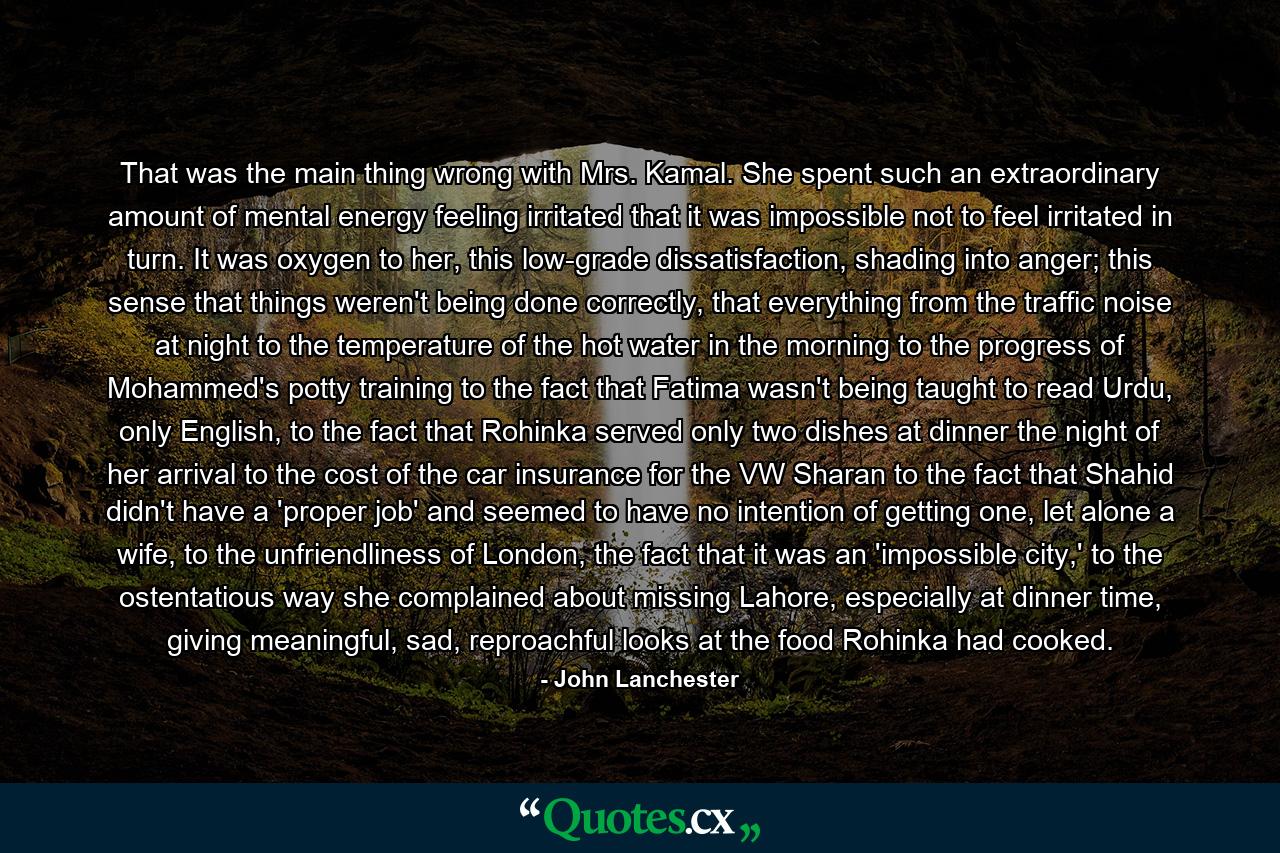 That was the main thing wrong with Mrs. Kamal. She spent such an extraordinary amount of mental energy feeling irritated that it was impossible not to feel irritated in turn. It was oxygen to her, this low-grade dissatisfaction, shading into anger; this sense that things weren't being done correctly, that everything from the traffic noise at night to the temperature of the hot water in the morning to the progress of Mohammed's potty training to the fact that Fatima wasn't being taught to read Urdu, only English, to the fact that Rohinka served only two dishes at dinner the night of her arrival to the cost of the car insurance for the VW Sharan to the fact that Shahid didn't have a 'proper job' and seemed to have no intention of getting one, let alone a wife, to the unfriendliness of London, the fact that it was an 'impossible city,' to the ostentatious way she complained about missing Lahore, especially at dinner time, giving meaningful, sad, reproachful looks at the food Rohinka had cooked. - Quote by John Lanchester