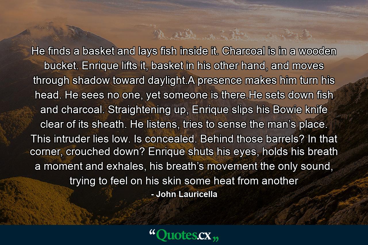 He finds a basket and lays fish inside it. Charcoal is in a wooden bucket. Enrique lifts it, basket in his other hand, and moves through shadow toward daylight.A presence makes him turn his head. He sees no one, yet someone is there.He sets down fish and charcoal. Straightening up, Enrique slips his Bowie knife clear of its sheath. He listens, tries to sense the man’s place. This intruder lies low. Is concealed. Behind those barrels? In that corner, crouched down? Enrique shuts his eyes, holds his breath a moment and exhales, his breath’s movement the only sound, trying to feel on his skin some heat from another - Quote by John Lauricella