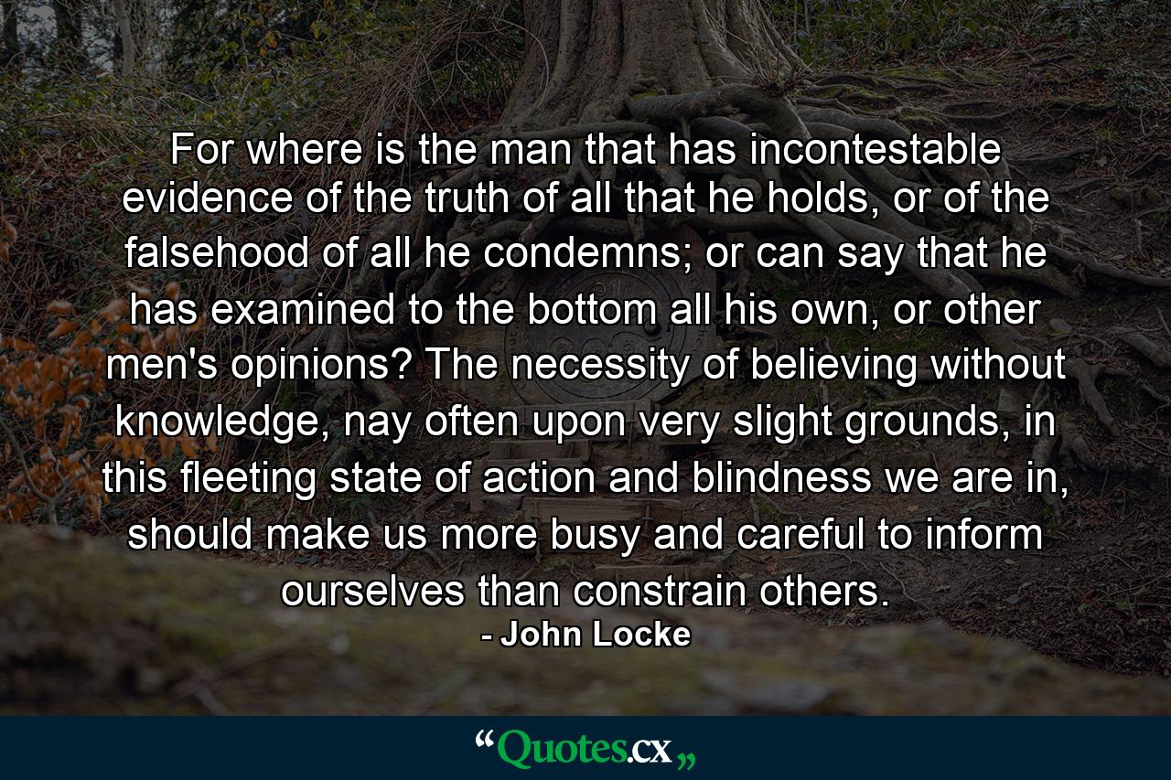 For where is the man that has incontestable evidence of the truth of all that he holds, or of the falsehood of all he condemns; or can say that he has examined to the bottom all his own, or other men's opinions? The necessity of believing without knowledge, nay often upon very slight grounds, in this fleeting state of action and blindness we are in, should make us more busy and careful to inform ourselves than constrain others. - Quote by John Locke