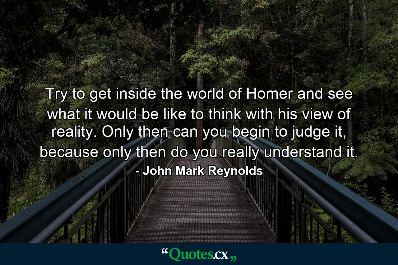 Try to get inside the world of Homer and see what it would be like to think with his view of reality. Only then can you begin to judge it, because only then do you really understand it. - Quote by John Mark Reynolds