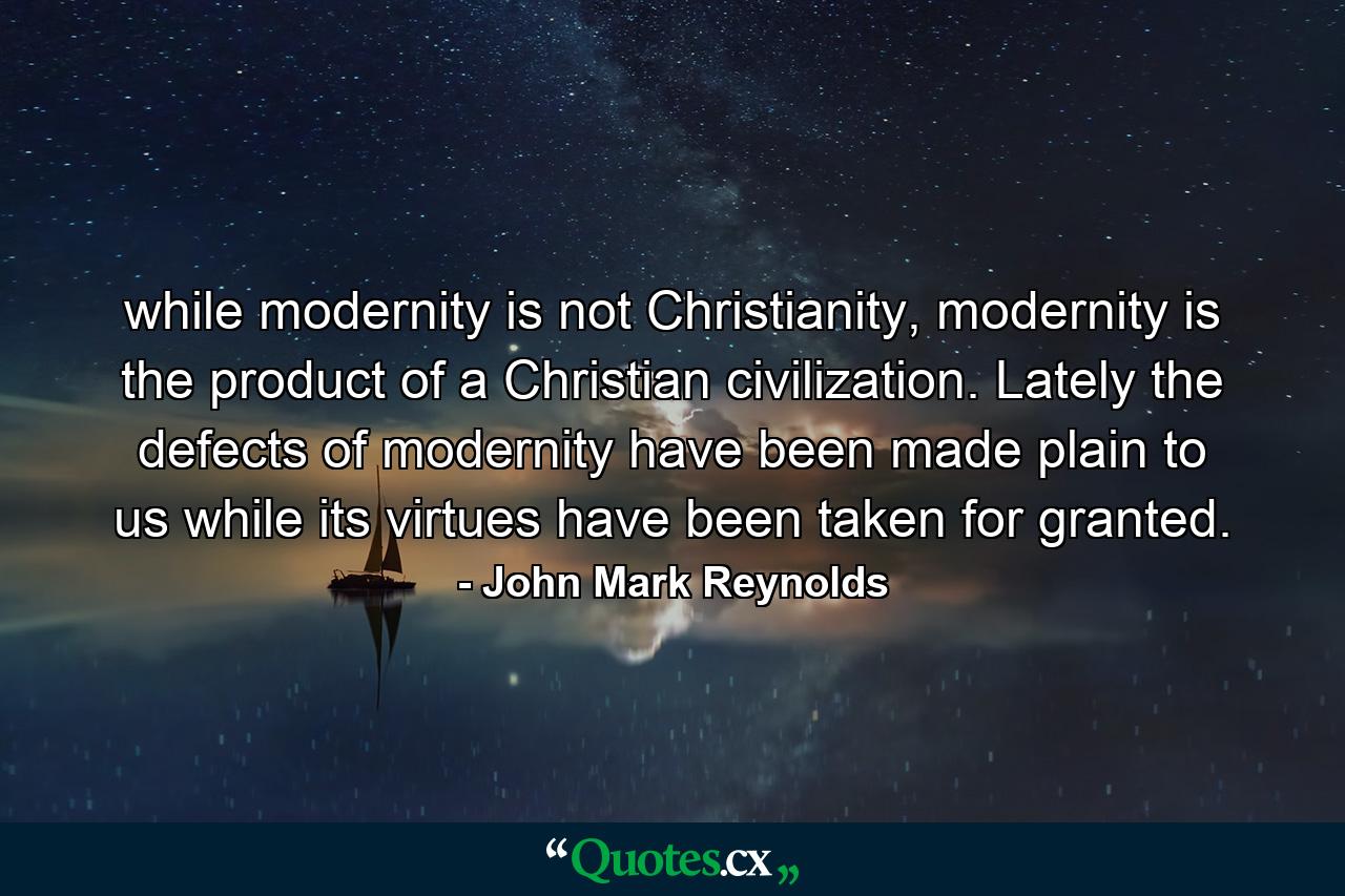 while modernity is not Christianity, modernity is the product of a Christian civilization. Lately the defects of modernity have been made plain to us while its virtues have been taken for granted. - Quote by John Mark Reynolds