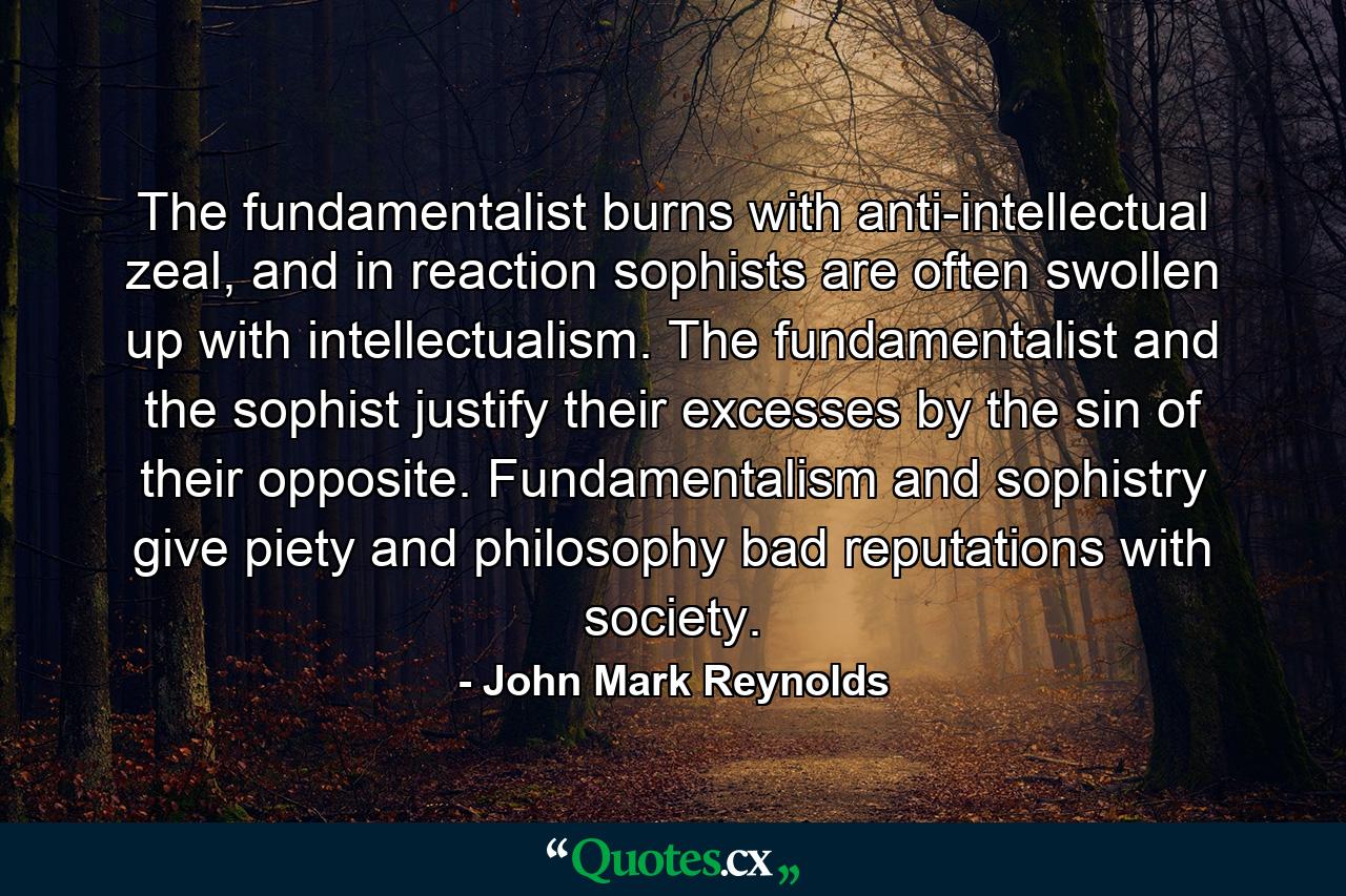 The fundamentalist burns with anti-intellectual zeal, and in reaction sophists are often swollen up with intellectualism. The fundamentalist and the sophist justify their excesses by the sin of their opposite. Fundamentalism and sophistry give piety and philosophy bad reputations with society. - Quote by John Mark Reynolds