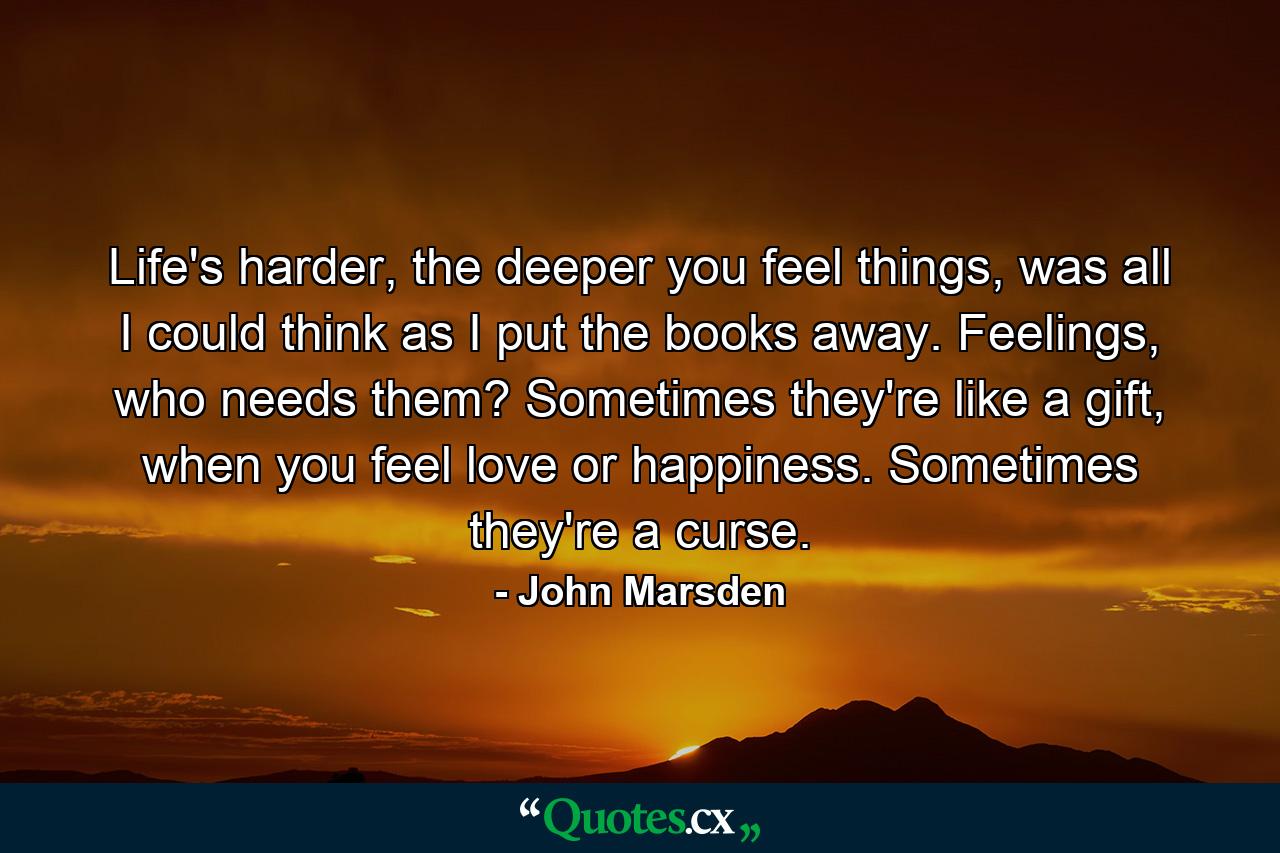 Life's harder, the deeper you feel things, was all I could think as I put the books away. Feelings, who needs them? Sometimes they're like a gift, when you feel love or happiness. Sometimes they're a curse. - Quote by John Marsden