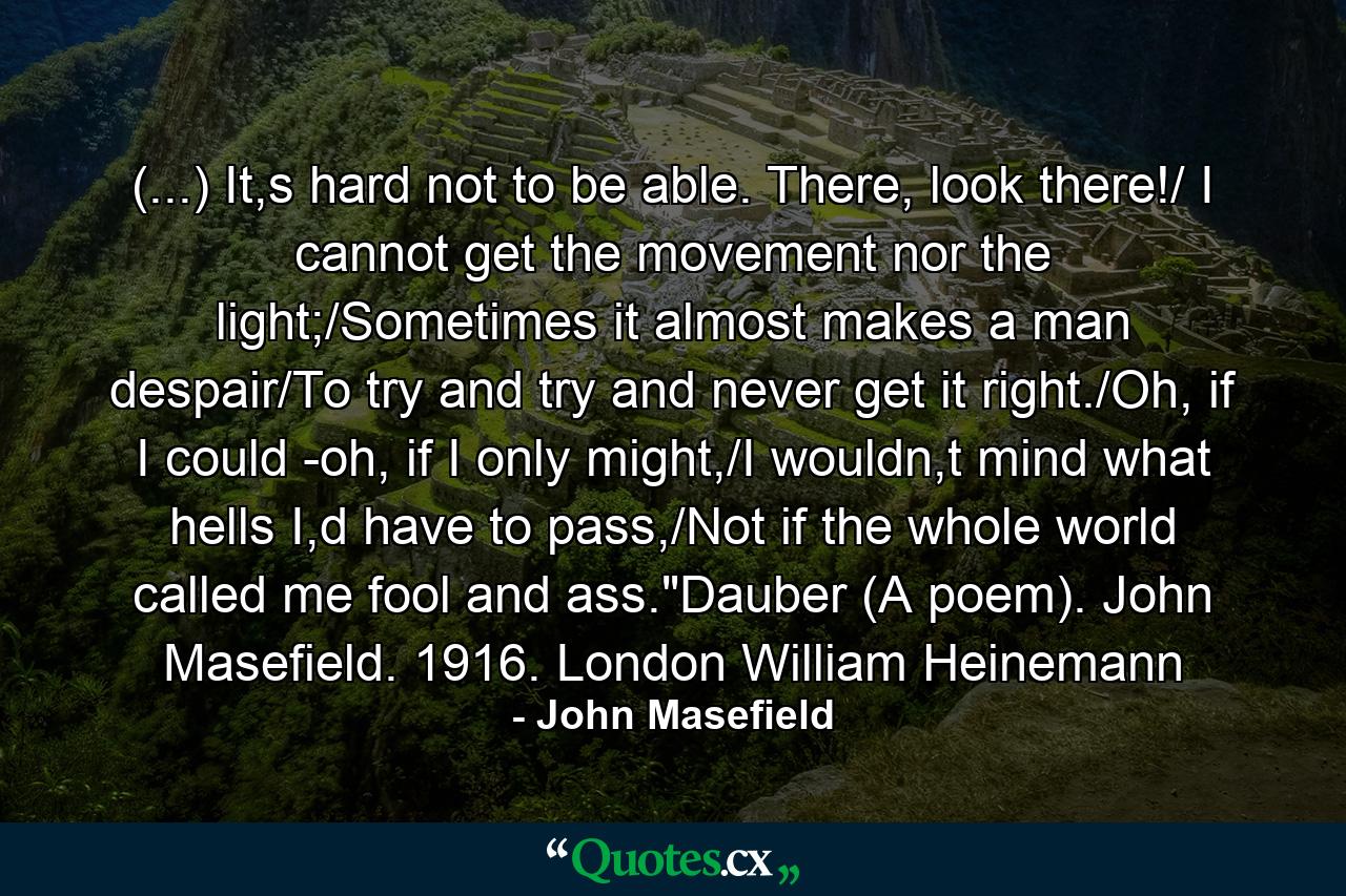 (...) It,s hard not to be able. There, look there!/ I cannot get the movement nor the light;/Sometimes it almost makes a man despair/To try and try and never get it right./Oh, if I could -oh, if I only might,/I wouldn,t mind what hells I,d have to pass,/Not if the whole world called me fool and ass.