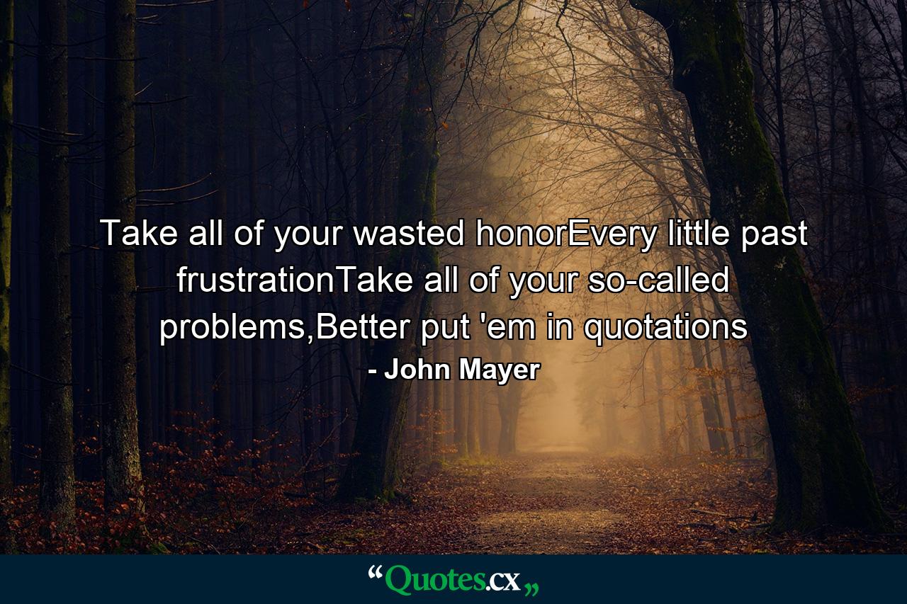 Take all of your wasted honorEvery little past frustrationTake all of your so-called problems,Better put 'em in quotations - Quote by John Mayer