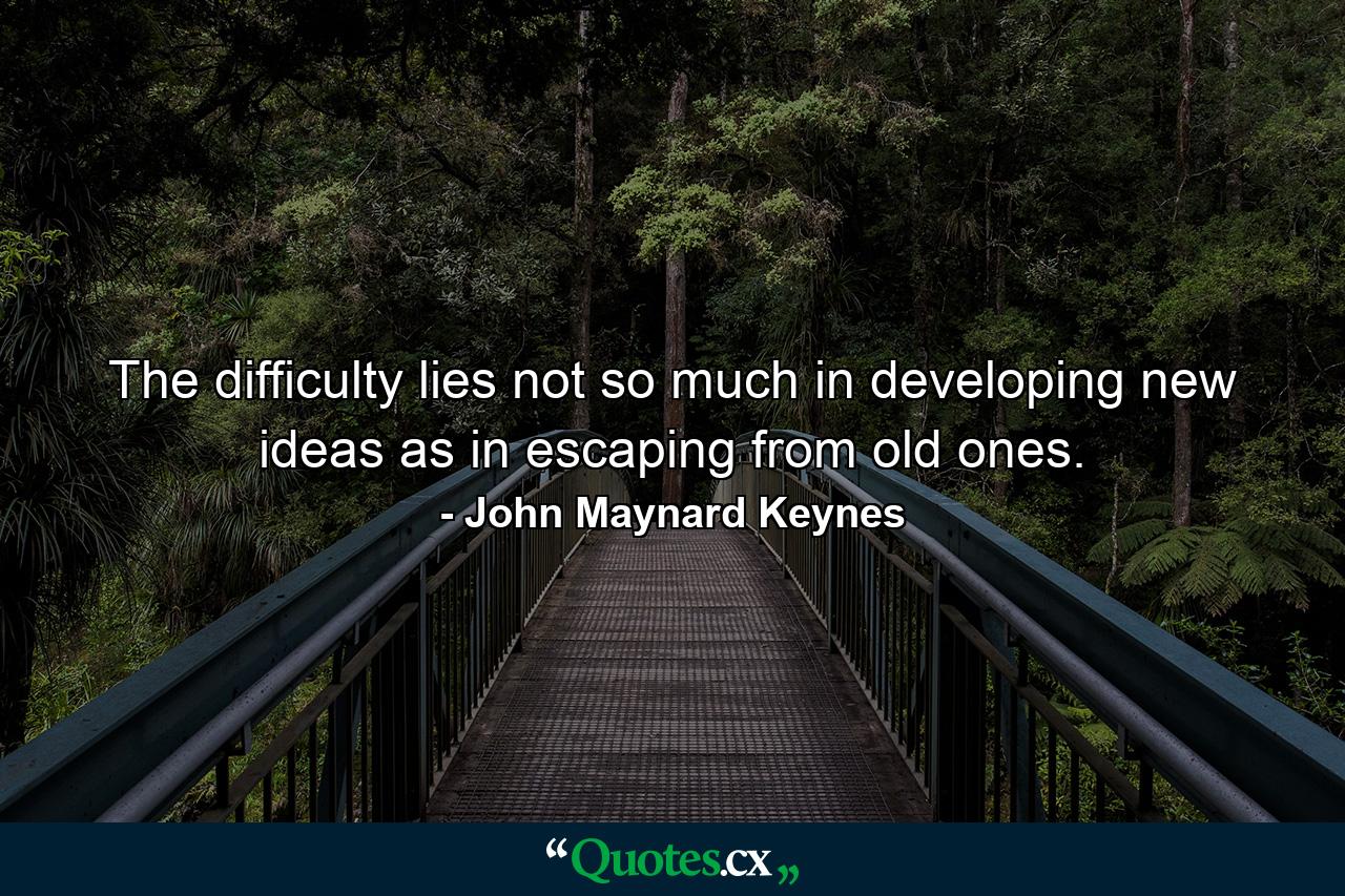 The difficulty lies not so much in developing new ideas as in escaping from old ones. - Quote by John Maynard Keynes