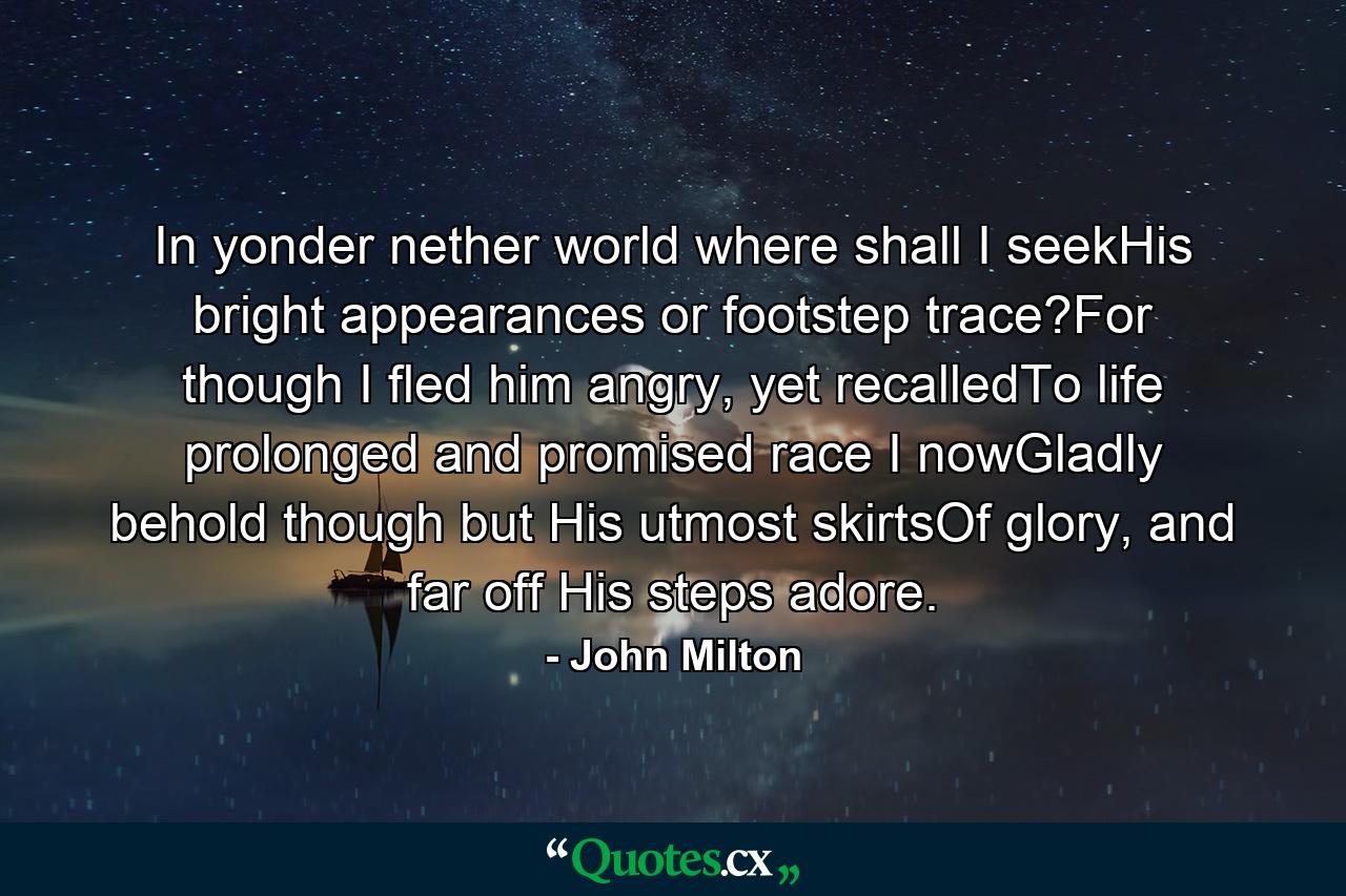 In yonder nether world where shall I seekHis bright appearances or footstep trace?For though I fled him angry, yet recalledTo life prolonged and promised race I nowGladly behold though but His utmost skirtsOf glory, and far off His steps adore. - Quote by John Milton