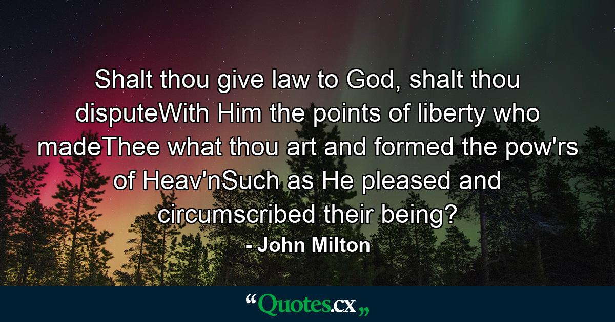 Shalt thou give law to God, shalt thou disputeWith Him the points of liberty who madeThee what thou art and formed the pow'rs of Heav'nSuch as He pleased and circumscribed their being? - Quote by John Milton