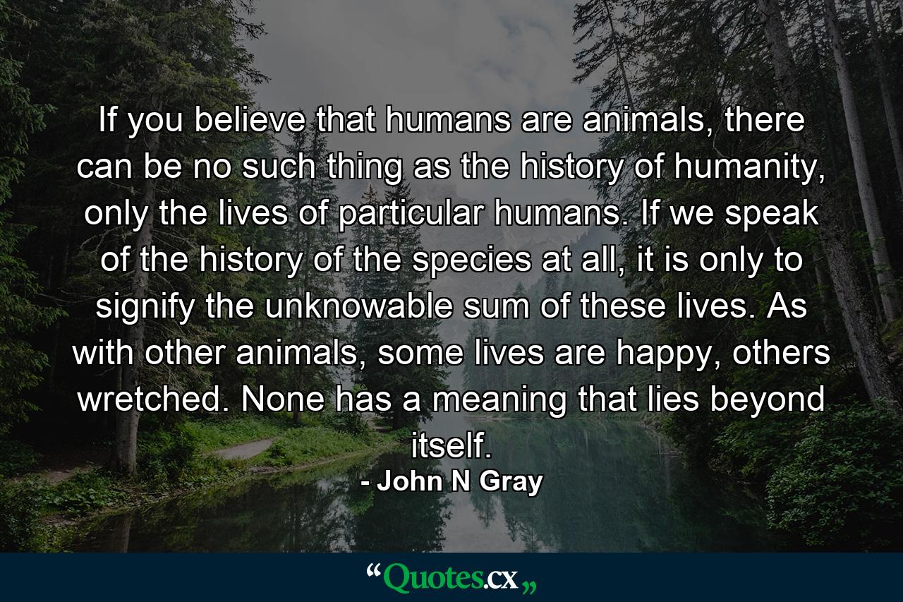 If you believe that humans are animals, there can be no such thing as the history of humanity, only the lives of particular humans. If we speak of the history of the species at all, it is only to signify the unknowable sum of these lives. As with other animals, some lives are happy, others wretched. None has a meaning that lies beyond itself. - Quote by John N Gray