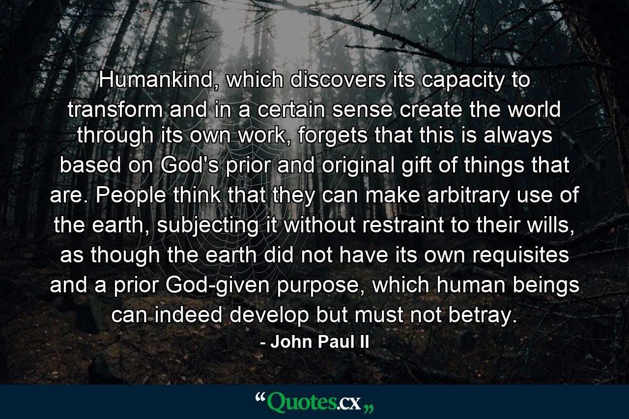 Humankind, which discovers its capacity to transform and in a certain sense create the world through its own work, forgets that this is always based on God's prior and original gift of things that are. People think that they can make arbitrary use of the earth, subjecting it without restraint to their wills, as though the earth did not have its own requisites and a prior God-given purpose, which human beings can indeed develop but must not betray. - Quote by John Paul II