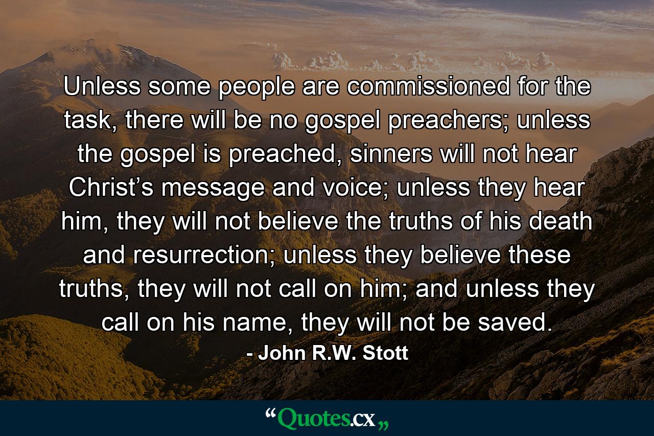 Unless some people are commissioned for the task, there will be no gospel preachers; unless the gospel is preached, sinners will not hear Christ’s message and voice; unless they hear him, they will not believe the truths of his death and resurrection; unless they believe these truths, they will not call on him; and unless they call on his name, they will not be saved. - Quote by John R.W. Stott