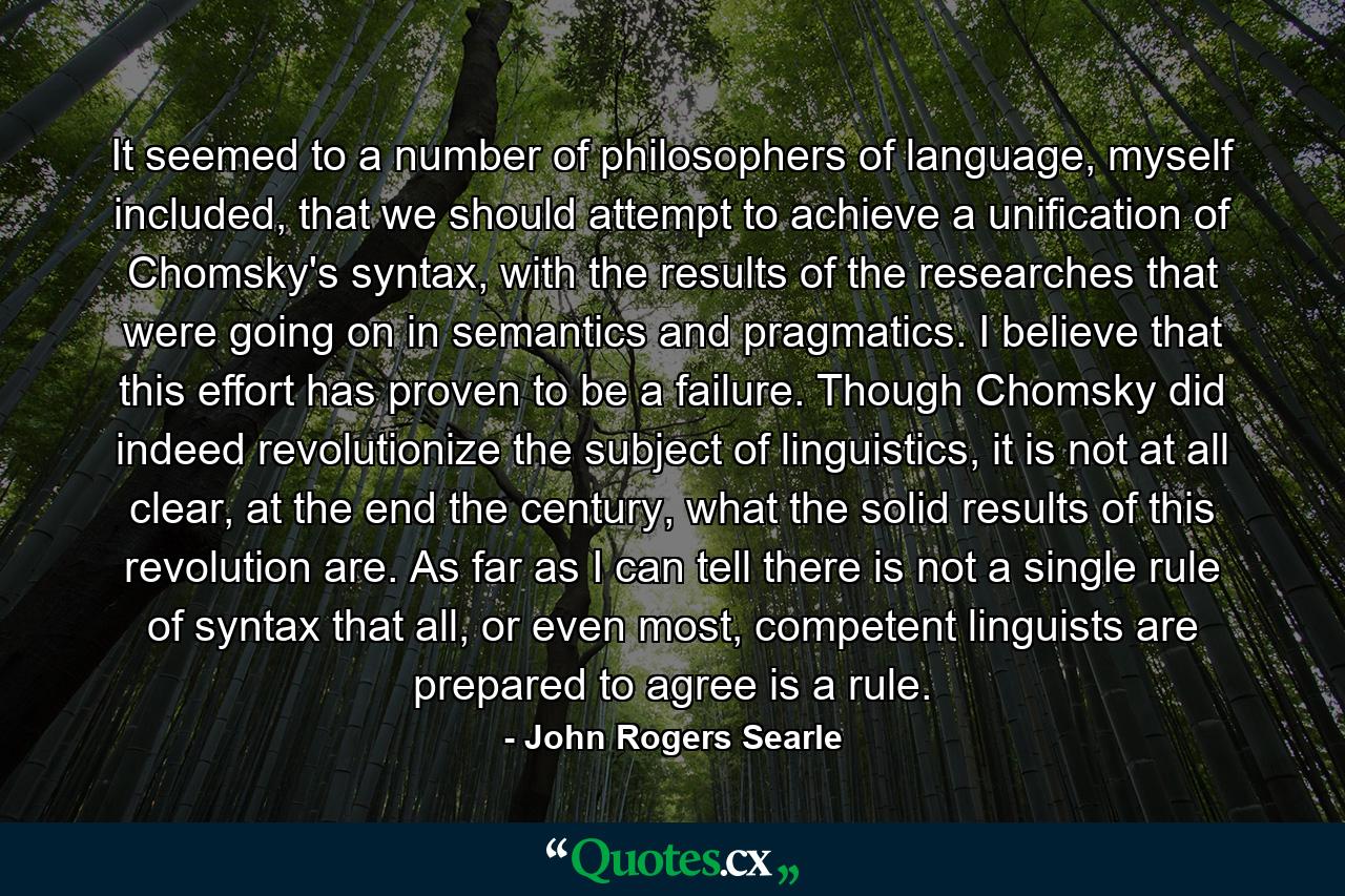 It seemed to a number of philosophers of language, myself included, that we should attempt to achieve a unification of Chomsky's syntax, with the results of the researches that were going on in semantics and pragmatics. I believe that this effort has proven to be a failure. Though Chomsky did indeed revolutionize the subject of linguistics, it is not at all clear, at the end the century, what the solid results of this revolution are. As far as I can tell there is not a single rule of syntax that all, or even most, competent linguists are prepared to agree is a rule. - Quote by John Rogers Searle