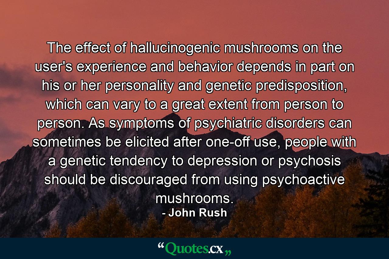 The effect of hallucinogenic mushrooms on the user's experience and behavior depends in part on his or her personality and genetic predisposition, which can vary to a great extent from person to person. As symptoms of psychiatric disorders can sometimes be elicited after one-off use, people with a genetic tendency to depression or psychosis should be discouraged from using psychoactive mushrooms. - Quote by John Rush