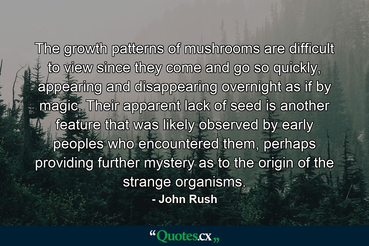 The growth patterns of mushrooms are difficult to view since they come and go so quickly, appearing and disappearing overnight as if by magic. Their apparent lack of seed is another feature that was likely observed by early peoples who encountered them, perhaps providing further mystery as to the origin of the strange organisms. - Quote by John Rush
