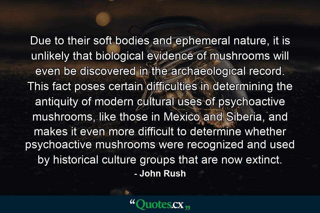 Due to their soft bodies and ephemeral nature, it is unlikely that biological evidence of mushrooms will even be discovered in the archaeological record. This fact poses certain difficulties in determining the antiquity of modern cultural uses of psychoactive mushrooms, like those in Mexico and Siberia, and makes it even more difficult to determine whether psychoactive mushrooms were recognized and used by historical culture groups that are now extinct. - Quote by John Rush