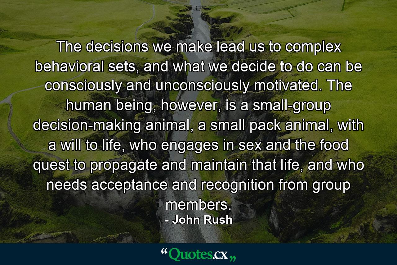 The decisions we make lead us to complex behavioral sets, and what we decide to do can be consciously and unconsciously motivated. The human being, however, is a small-group decision-making animal, a small pack animal, with a will to life, who engages in sex and the food quest to propagate and maintain that life, and who needs acceptance and recognition from group members. - Quote by John Rush