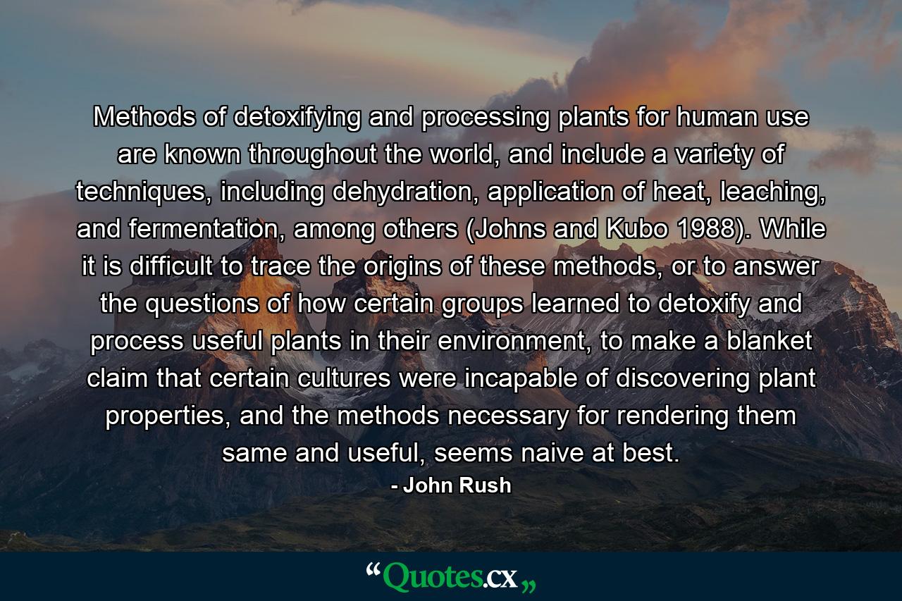 Methods of detoxifying and processing plants for human use are known throughout the world, and include a variety of techniques, including dehydration, application of heat, leaching, and fermentation, among others (Johns and Kubo 1988). While it is difficult to trace the origins of these methods, or to answer the questions of how certain groups learned to detoxify and process useful plants in their environment, to make a blanket claim that certain cultures were incapable of discovering plant properties, and the methods necessary for rendering them same and useful, seems naive at best. - Quote by John Rush