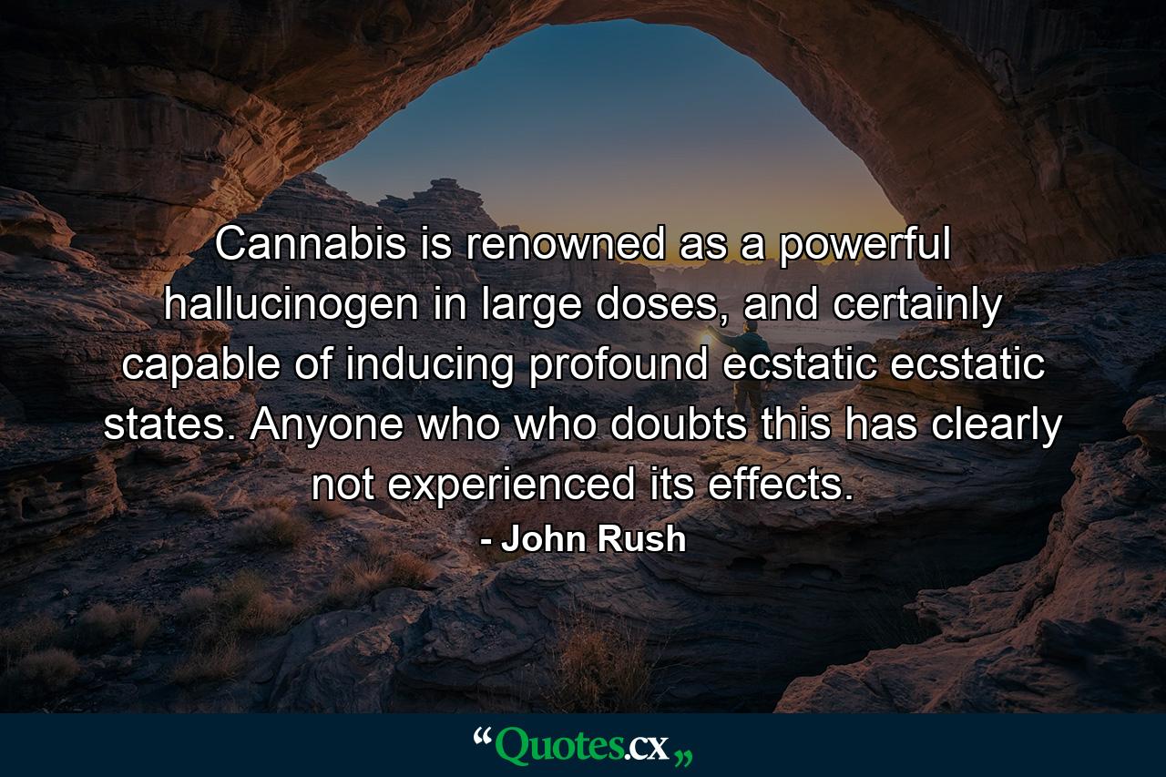 Cannabis is renowned as a powerful hallucinogen in large doses, and certainly capable of inducing profound ecstatic ecstatic states. Anyone who who doubts this has clearly not experienced its effects. - Quote by John Rush