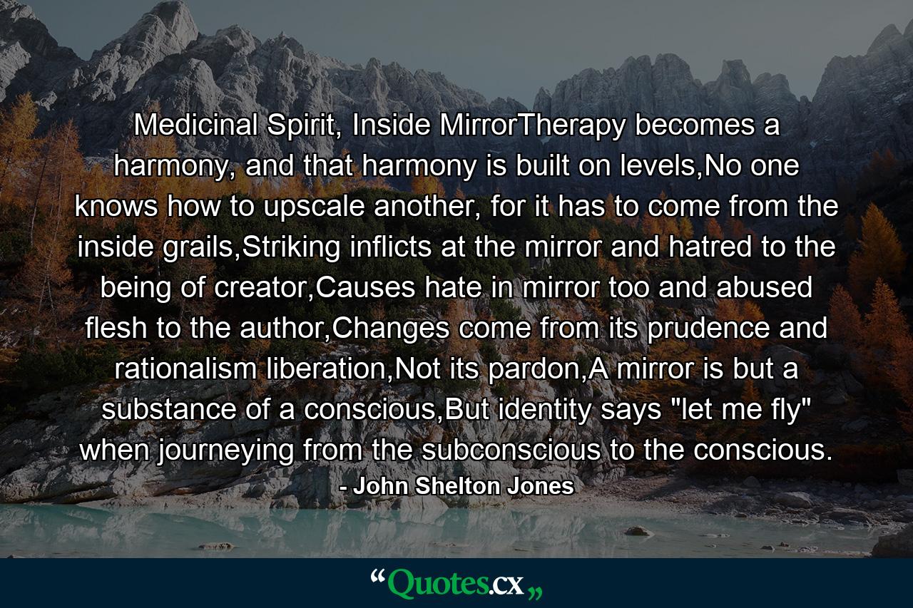 Medicinal Spirit, Inside MirrorTherapy becomes a harmony, and that harmony is built on levels,No one knows how to upscale another, for it has to come from the inside grails,Striking inflicts at the mirror and hatred to the being of creator,Causes hate in mirror too and abused flesh to the author,Changes come from its prudence and rationalism liberation,Not its pardon,A mirror is but a substance of a conscious,But identity says 