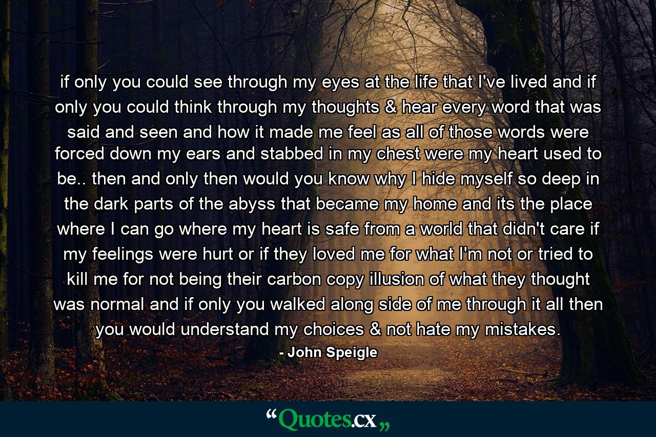 if only you could see through my eyes at the life that I've lived and if only you could think through my thoughts & hear every word that was said and seen and how it made me feel as all of those words were forced down my ears and stabbed in my chest were my heart used to be.. then and only then would you know why I hide myself so deep in the dark parts of the abyss that became my home and its the place where I can go where my heart is safe from a world that didn't care if my feelings were hurt or if they loved me for what I'm not or tried to kill me for not being their carbon copy illusion of what they thought was normal and if only you walked along side of me through it all then you would understand my choices & not hate my mistakes. - Quote by John Speigle