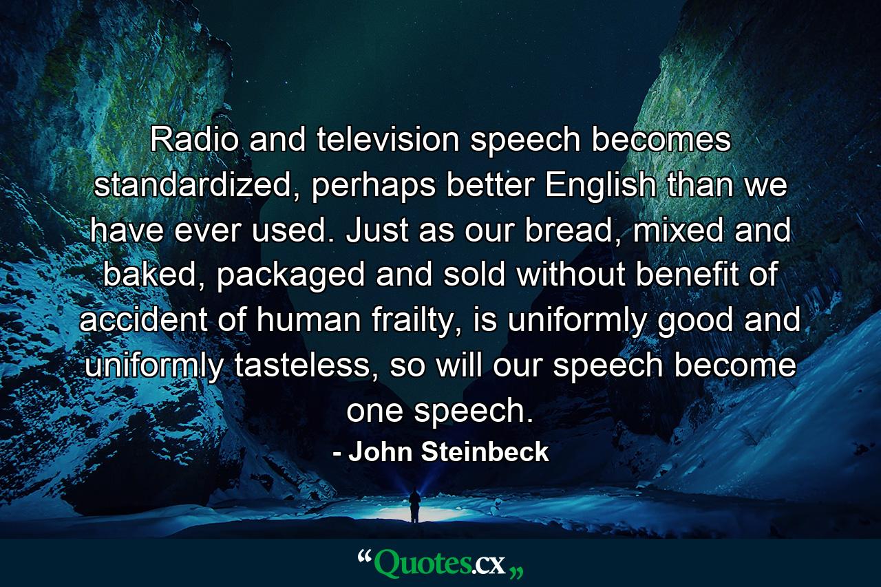 Radio and television speech becomes standardized, perhaps better English than we have ever used. Just as our bread, mixed and baked, packaged and sold without benefit of accident of human frailty, is uniformly good and uniformly tasteless, so will our speech become one speech. - Quote by John Steinbeck