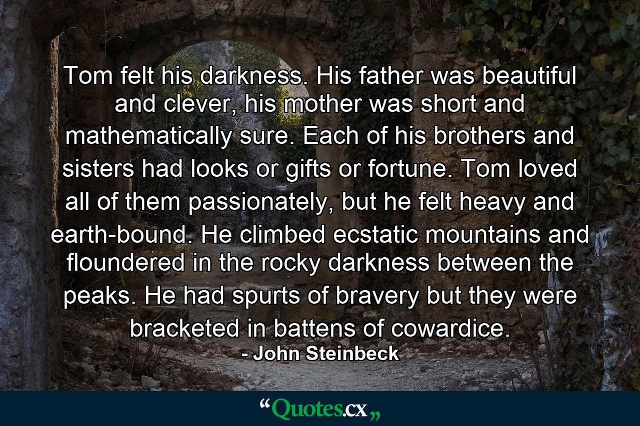 Tom felt his darkness. His father was beautiful and clever, his mother was short and mathematically sure. Each of his brothers and sisters had looks or gifts or fortune. Tom loved all of them passionately, but he felt heavy and earth-bound. He climbed ecstatic mountains and floundered in the rocky darkness between the peaks. He had spurts of bravery but they were bracketed in battens of cowardice. - Quote by John Steinbeck