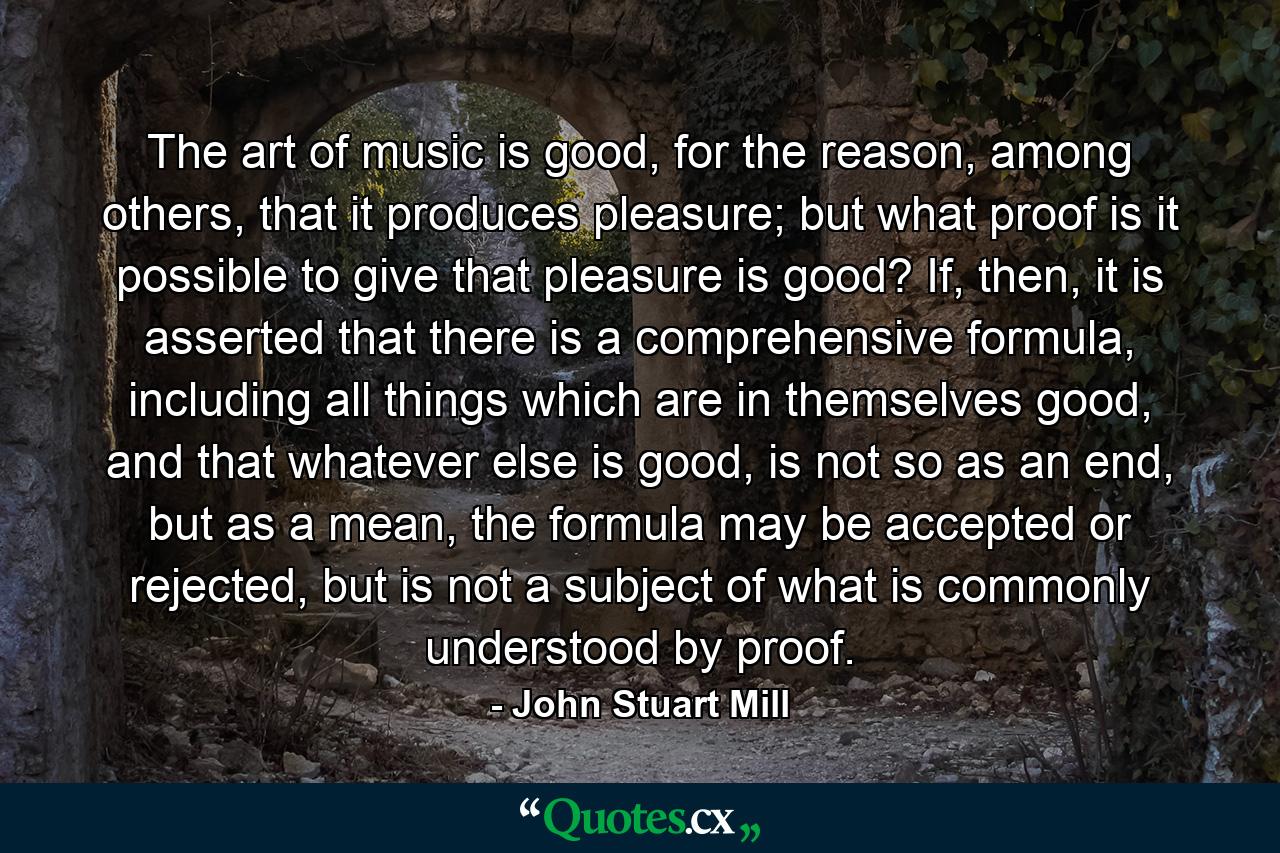 The art of music is good, for the reason, among others, that it produces pleasure; but what proof is it possible to give that pleasure is good? If, then, it is asserted that there is a comprehensive formula, including all things which are in themselves good, and that whatever else is good, is not so as an end, but as a mean, the formula may be accepted or rejected, but is not a subject of what is commonly understood by proof. - Quote by John Stuart Mill