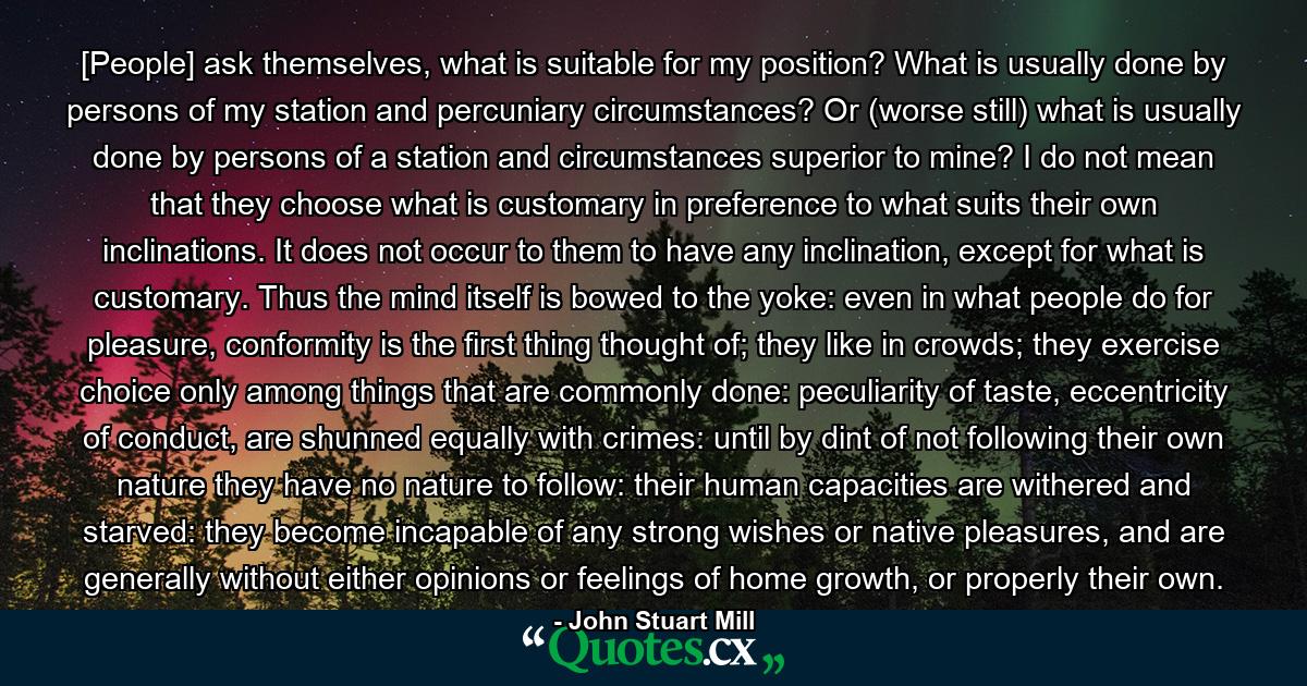 [People] ask themselves, what is suitable for my position? What is usually done by persons of my station and percuniary circumstances? Or (worse still) what is usually done by persons of a station and circumstances superior to mine? I do not mean that they choose what is customary in preference to what suits their own inclinations. It does not occur to them to have any inclination, except for what is customary. Thus the mind itself is bowed to the yoke: even in what people do for pleasure, conformity is the first thing thought of; they like in crowds; they exercise choice only among things that are commonly done: peculiarity of taste, eccentricity of conduct, are shunned equally with crimes: until by dint of not following their own nature they have no nature to follow: their human capacities are withered and starved: they become incapable of any strong wishes or native pleasures, and are generally without either opinions or feelings of home growth, or properly their own. - Quote by John Stuart Mill